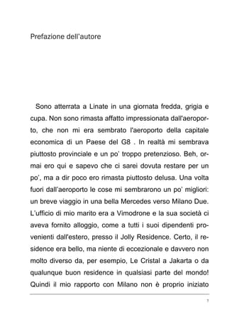Prefazione dell’autore

Sono atterrata a Linate in una giornata fredda, grigia e
cupa. Non sono rimasta affatto impressionata dall'aeroporto, che non mi era sembrato l'aeroporto della capitale
economica di un Paese del G8 . In realtà mi sembrava
piuttosto provinciale e un po’ troppo pretenzioso. Beh, ormai ero qui e sapevo che ci sarei dovuta restare per un
po’, ma a dir poco ero rimasta piuttosto delusa. Una volta
fuori dall’aeroporto le cose mi sembrarono un po’ migliori:
un breve viaggio in una bella Mercedes verso Milano Due.
L’ufficio di mio marito era a Vimodrone e la sua società ci
aveva fornito alloggio, come a tutti i suoi dipendenti provenienti dall'estero, presso il Jolly Residence. Certo, il residence era bello, ma niente di eccezionale e davvero non
molto diverso da, per esempio, Le Cristal a Jakarta o da
qualunque buon residence in qualsiasi parte del mondo!
Quindi il mio rapporto con Milano non è proprio iniziato
7

 