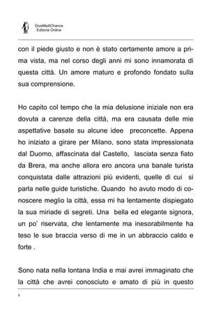 GiveMeAChance
Editoria Online

con il piede giusto e non è stato certamente amore a prima vista, ma nel corso degli anni mi sono innamorata di
questa città. Un amore maturo e profondo fondato sulla
sua comprensione.

Ho capito col tempo che la mia delusione iniziale non era
dovuta a carenze della città, ma era causata delle mie
aspettative basate su alcune idee preconcette. Appena
ho iniziato a girare per Milano, sono stata impressionata
dal Duomo, affascinata dal Castello, lasciata senza fiato
da Brera, ma anche allora ero ancora una banale turista
conquistata dalle attrazioni più evidenti, quelle di cui si
parla nelle guide turistiche. Quando ho avuto modo di conoscere meglio la città, essa mi ha lentamente dispiegato
la sua miriade di segreti. Una bella ed elegante signora,
un po’ riservata, che lentamente ma inesorabilmente ha
teso le sue braccia verso di me in un abbraccio caldo e
forte .

Sono nata nella lontana India e mai avrei immaginato che
la città che avrei conosciuto e amato di più in questo
8

 