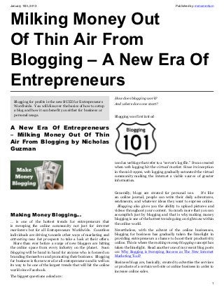 January 15th, 2013                                                                                          Published by: mrmomentum




Milking Money Out
Of Thin Air From
Blogging – A New Era Of
Entrepreneurs
                                                                   How does blogging work?
  Blogging for profits is the new BUZZ for Entrepreneurs
                                                                   And where does one start?
  Wordlwide. You will discover the basics of how to setup
  a blog and how it can benefit you either for business or
  personal usage.                                                  Blogging was first introd


A New Era Of Entrepreneurs
– Milking Money Out Of Thin
Air From Blogging by Nicholas
Guzman

                                                                   uced as weblogs that refer to a “server’s log file.” It was created
                                                                   when web logging hit the virtual market. Since its inception
                                                                   in the mid-1990s, web logging gradually saturated the virtual
                                                                   community making the Internet a viable source of greater
                                                                   information.


                                                                   Generally, blogs are created for personal use.         It’s like
                                                                   an online journal, people can write their daily adventures,
                                                                   sentiments, and whatever ideas they want to express online.
                                                                     Blogging also gives you the ability to upload pictures and
                                                                   videos throughout your content. So much more that you can
Making Money Blogging…                                             accomplish just by blogging and that is why making money
                                                                   blogging is one of the hottest trends going on right now within
… is one of the hottest trends for entrepreneurs that
                                                                   the online world.
is sweeping the online community not just for internet
marketers but for all Entrepreneurs Worldwide. Countless           Nevertheless, with the advent of the online businesses,
individuals are driving towards other ways of marketing and        blogging for business has gradually taken the limelight in
attracting new hot prospects to take a look at their offers.       providing entrepreneurs a chance to boost their productivity
  More than ever before a surge of new bloggers are hitting        online. This is where the making money blogging concept has
the online space from every industry on the planet. Soon           taken the limelight. Read another one of my recent blog posts
blogging will be hand in hand for anyone who is focused on         on: Why Bogging is Sweeping Success as The New Internet
branding themselves and promoting their business. Blogging         Marketing Tool?
for business is the new era for all entrepreneurs and is well on   Business blogs are, basically, created to advertise the services
its way to be one of the largest trends that will hit the online   or products of a certain web site or online business in order to
world since Facebook.                                              increase online sales.
The biggest questions asked are:
                                                                                                                                    1
 