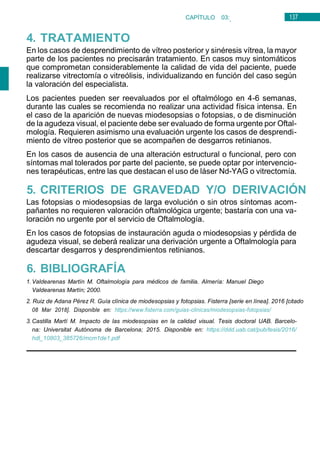 137
CAPÍTULO 03:
OFTALMOLOGÍA
4. TRATAMIENTO
En los casos de desprendimiento de vítreo posterior y sinéresis vítrea, la mayor
parte de los pacientes no precisarán tratamiento. En casos muy sintomáticos
que comprometan considerablemente la calidad de vida del paciente, puede
realizarse vitrectomía o vitreólisis, individualizando en función del caso según
la valoración del especialista.
Los pacientes pueden ser reevaluados por el oftalmólogo en 4-6 semanas,
durante las cuales se recomienda no realizar una actividad física intensa. En
el caso de la aparición de nuevas miodesopsias o fotopsias, o de disminución
de la agudeza visual, el paciente debe ser evaluado de forma urgente por Oftal-
mología. Requieren asimismo una evaluación urgente los casos de desprendi-
miento de vítreo posterior que se acompañen de desgarros retinianos.
En los casos de ausencia de una alteración estructural o funcional, pero con
síntomas mal tolerados por parte del paciente, se puede optar por intervencio-
nes terapéuticas, entre las que destacan el uso de láser Nd-YAG o vitrectomía.
5. CRITERIOS DE GRAVEDAD Y/O DERIVACIÓN
Las fotopsias o miodesopsias de larga evolución o sin otros síntomas acom-
pañantes no requieren valoración oftalmológica urgente; bastaría con una va-
loración no urgente por el servicio de Oftalmología.
En los casos de fotopsias de instauración aguda o miodesopsias y pérdida de
agudeza visual, se deberá realizar una derivación urgente a Oftalmología para
descartar desgarros y desprendimientos retinianos.
6. BIBLIOGRAFÍA
1. Valdearenas Martín M. Oftalmología para médicos de familia. Almería: Manuel Diego
Valdearenas Martín; 2000.
2. Ruiz de Adana Pérez R. Guía clínica de miodesopsias y fotopsias. Fisterra [serie en línea]. 2016 [citado
08 Mar 2018]. Disponible en: https://www.fisterra.com/guias-clinicas/miodesopsias-fotopsias/
3. Castilla Martí M. Impacto de las miodesopsias en la calidad visual. Tesis doctoral UAB. Barcelo-
na: Universitat Autónoma de Barcelona; 2015. Disponible en: https://ddd.uab.cat/pub/tesis/2016/
hdl_10803_385726/mcm1de1.pdf
 