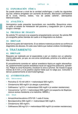 175
CAPÍTULO 04:
OTORRINOLARINGOLOGÍA
3.2. EXPLORACIÓN FÍSICA
Se puede observar a nivel de la cavidad orofaríngea y cuello los siguientes
sig-nos: eritema amigdalar con aumento de tamaño, desviación contralateral
de la úvula, trismus, babeo, “voz de patata caliente”, adenopatías
laterocervicales.
3.3. ANALÍTICA
Hemograma suele presentar leucocitosis con neutrofilia. Bioquímica orien-
ta sobre el estado de hidratación del paciente y coagulación por si precisa
cirugía o drenaje.
3.4. PRUEBAS DE IMAGEN
Se solicita TC cervical si se sospecha empastamiento cervical. Se solicita RM
y/o ecografía partes blandas de cuello si el diagnóstico es dudoso.
3.5. DRENAJE
Este forma parte del tratamiento. Si se obtiene material purulento se confirma el
diagnóstico de absceso. En este caso habría que realizar análisis microbiológico.
4. TRATAMIENTO
4.1. DRENAJE
Requiere ser realizado por el especialista o por un médico con un adiestra-
miento adecuado, ya que, es una zona complicada, próxima a la arteria caró-
tida interna.
El procedimiento consiste en: aplicar anestésico tópico en región abscesifica-
da, posteriormente inyectar anestésico local con aguja fina (lidocaína, epinefri-
na). Palpar la zona fluctuante y localizar la zona a pinchar. Se inserta la aguja
menos de 8 mm y si es positiva aspirar hasta que no salga pus. Consultar o
derivar posteriormente al otorrinolaringólogo.
4.2. ANTIBIOTERAPIA
4.2.1. Intravenosa:
• Penicilina G 10 mill UI/6 h + metronidazol 500 mg/6 h.
• Clindamicina 900 mg/8 h (si alergia a penicilina).
• Ceftriaxona 1 g/12 h + metronidazol 500 mg/6 h (si existen resistencias).
• Vancomicina 1 g/12 h + metronidazol 500 mg/6 h (si sospecha de Staphylo-
coccus aureus resistente a la meticilina -MRSA-).
4.2.2. Oral:
• Amoxicilina/clavulánico 875/125 1 cada 8 horas.
• Bencilpenicilina 500 mg/6 h + metronidazol 500 mg/6 h.
• Clindamicina 300 mg/8 h.
• Ceftriaxona 300 mg/12 h + metronidazol 500 mg/6 h (si existen resistencias).
 