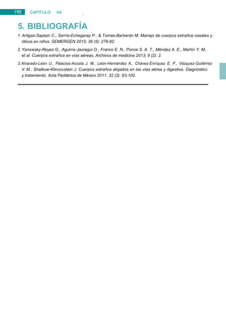 190 CAPÍTULO 04:
OTORRINOLARINGOLOGÍA
5. BIBLIOGRAFÍA
1. Artigas-Sapiain C., Sarría-Echegaray P., & Tomás-Barberán M. Manejo de cuerpos extraños nasales y
óticos en niños. SEMERGEN 2010; 36 (5): 278-82.
2. Yanowsky-Reyes G., Aguirre-Jaúregui O., Franco E. N., Ponce S. A. T., Méndez A. E., Martín Y. M.,
et al. Cuerpos extraños en vías aéreas. Archivos de medicina 2013; 9 (2): 2.
3.Alvarado-León U., Palacios-Acosta J. M., León-Hernández A., Chávez-Enríquez E. P., Vázquez-Gutiérrez
V. M., Shalkow-Klincovstein J. Cuerpos extraños alojados en las vías aérea y digestiva. Diagnóstico
y tratamiento. Acta Pediátrica de México 2011; 32 (2): 93-100.
 