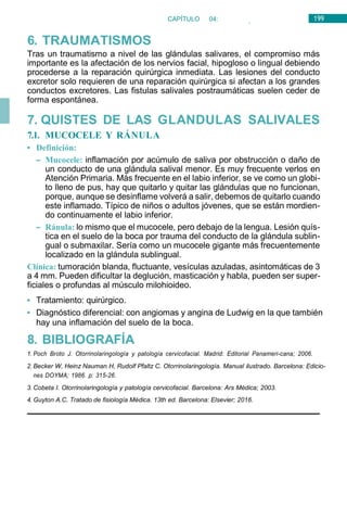 199
CAPÍTULO 04:
OTORRINOLARINGOLOGÍA
6. TRAUMATISMOS
Tras un traumatismo a nivel de las glándulas salivares, el compromiso más
importante es la afectación de los nervios facial, hipogloso o lingual debiendo
procederse a la reparación quirúrgica inmediata. Las lesiones del conducto
excretor solo requieren de una reparación quirúrgica si afectan a los grandes
conductos excretores. Las fistulas salivales postraumáticas suelen ceder de
forma espontánea.
7. QUISTES DE LAS GLANDULAS SALIVALES
7.1. MUCOCELE Y RÁNULA
• Definición:
– Mucocele: inflamación por acúmulo de saliva por obstrucción o daño de
un conducto de una glándula salival menor. Es muy frecuente verlos en
Atención Primaria. Más frecuente en el labio inferior, se ve como un globi-
to lleno de pus, hay que quitarlo y quitar las glándulas que no funcionan,
porque, aunque se desinflame volverá a salir, debemos de quitarlo cuando
este inflamado. Típico de niños o adultos jóvenes, que se están mordien-
do continuamente el labio inferior.
– Ránula: lo mismo que el mucocele, pero debajo de la lengua. Lesión quís-
tica en el suelo de la boca por trauma del conducto de la glándula sublin-
gual o submaxilar. Sería como un mucocele gigante más frecuentemente
localizado en la glándula sublingual.
Clínica: tumoración blanda, fluctuante, vesículas azuladas, asintomáticas de 3
a 4 mm. Pueden dificultar la deglución, masticación y habla, pueden ser super-
ficiales o profundas al músculo milohioideo.
• Tratamiento: quirúrgico.
• Diagnóstico diferencial: con angiomas y angina de Ludwig en la que también
hay una inflamación del suelo de la boca.
8. BIBLIOGRAFÍA
1. Poch Broto J. Otorrinolaringología y patología cervicofacial. Madrid: Editorial Panameri-cana; 2006.
2. Becker W, Heinz Nauman H, Rudolf Pfaltz C. Otorrinolaringología. Manual ilustrado. Barcelona: Edicio-
nes DOYMA; 1986. p: 315-26.
3. Cobeta I. Otorrinolaringología y patología cervicofacial. Barcelona: Ars Médica; 2003.
4. Guyton A.C. Tratado de fisiología Médica. 13th ed. Barcelona: Elsevier; 2016.
 