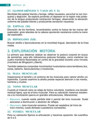 206 CAPÍTULO 05:
NEUROLOGÍA
2.7. GLOSOFARÍNGEO Y VAGO (IX Y X)
Movilidad del paladar blando y faringe, reflejo nauseoso, escuchar la voz (ron-
quera) y deglución. Se explora poniendo un depresor en la región más poste-
rior de la lengua produciendo contracción faríngea, observando la elevación
uniforme del paladar blando y produciendo sensación nauseosa.
2.8. ESPINAL (XI)
Elevación de los hombros, levantándolos contra la fuerza de las manos del
explorador, giros laterales de la cabeza oponiendo resistencia contra la mano
del explorador.
2.9. HIPOGLOSO (XII)
Buscar atrofia o fasciculaciones en la movilidad lingual, desviación de la línea
media.
3. EXPLORACIÓN MOTORA
Lo primero que debemos realizar es observar la postura corporal en busca
de asimetrías, para ello indicaremos posturas forzadas, como mantener los
cuatro miembros flexionados en contra de la gravedad durante unos minutos
(maniobra de Mingazzini y Barré).
También debemos comprobar movimientos involuntarios como temblores,tics,
corea, balismo, fasciculaciones o mioclonías.
3.1. MASA MUSCULAR
Inspeccionar el tamaño y el contorno de los músculos para valorar atrofia y/o
hipertrofia. Cuando examine la atrofia prestar especial atención a las manos,
hombros y muslos.
3.2. TONO MUSCULAR
Cuando el músculo sano se relaja de forma voluntaria, mantiene una tensión
residual ligera, que es el tono muscular. Para su valoración haremos resisten-
cia a la movilización pasiva en grandes articulaciones. Alteraciones:
• Hipotonía: cuando existe pérdida total o parcial del tono muscular. Suele
asociarse a disminución o abolición de reflejos.
• Hipertonía: tono muscular excesivo. Puede ser espástica (al inicio de
movi-miento), rueda dentada o paratónico (constante).
3.3. FUERZA MUSCULAR
Para su valoración fijamos la articulación y hacemos oposición. Se cuantifica
de 0 a 5.
 