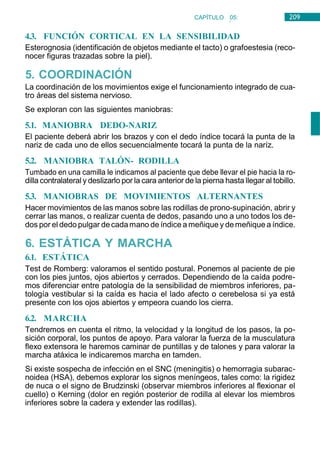 209
CAPÍTULO 05:
NEUROLOGÍA
4.3. FUNCIÓN CORTICAL EN LA SENSIBILIDAD
Esterognosia (identificación de objetos mediante el tacto) o grafoestesia (reco-
nocer figuras trazadas sobre la piel).
5. COORDINACIÓN
La coordinación de los movimientos exige el funcionamiento integrado de cua-
tro áreas del sistema nervioso.
Se exploran con las siguientes maniobras:
5.1. MANIOBRA DEDO-NARIZ
El paciente deberá abrir los brazos y con el dedo índice tocará la punta de la
nariz de cada uno de ellos secuencialmente tocará la punta de la naríz.
5.2. MANIOBRA TALÓN- RODILLA
Tumbado en una camilla le indicamos al paciente que debe llevar el pie hacia la ro-
dilla contralateral y deslizarlo por la cara anterior de la pierna hasta llegar al tobillo.
5.3. MANIOBRAS DE MOVIMIENTOS ALTERNANTES
Hacer movimientos de las manos sobre las rodillas de prono-supinación, abrir y
cerrar las manos, o realizar cuenta de dedos, pasando uno a uno todos los de-
dos por el dedo pulgar decadamano de índice a meñique y demeñique a índice.
6. ESTÁTICA Y MARCHA
6.1. ESTÁTICA
Test de Romberg: valoramos el sentido postural. Ponemos al paciente de pie
con los pies juntos, ojos abiertos y cerrados. Dependiendo de la caída podre-
mos diferenciar entre patología de la sensibilidad de miembros inferiores, pa-
tología vestibular si la caída es hacia el lado afecto o cerebelosa si ya está
presente con los ojos abiertos y empeora cuando los cierra.
6.2. MARCHA
Tendremos en cuenta el ritmo, la velocidad y la longitud de los pasos, la po-
sición corporal, los puntos de apoyo. Para valorar la fuerza de la musculatura
flexo extensora le haremos caminar de puntillas y de talones y para valorar la
marcha atáxica le indicaremos marcha en tamden.
Si existe sospecha de infección en el SNC (meningitis) o hemorragia subarac-
noidea (HSA), debemos explorar los signos meníngeos, tales como: la rigidez
de nuca o el signo de Brudzinski (observar miembros inferiores al flexionar el
cuello) o Kerning (dolor en región posterior de rodilla al elevar los miembros
inferiores sobre la cadera y extender las rodillas).
 