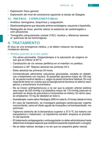 221
CAPÍTULO 05:
NEUROLOGÍA
• Exploración física general.
• Exploración del nivel de consciencia siguiendo la escala de Glasgow.
3.3. PRUEBAS COMPLEMENTARIAS
• Analítica: hemograma, bioquímica y coagulación.
• Electrocardiograma que descarte arritmia embolígena, isquemia o hipertrofia.
• Radiografía de tórax: permite valorar la existencia de cardiomegalia o
com-plicaciones.
• Tomografía computarizada craneal (TAC): localiza y diferencia lesiones
is- quémicas de las hemorrágicas.
4. TRATAMIENTO
El ictus es una emergencia médica, y se deben instaurar las terapias
inicialessin demora.
• Medidas generales de la fase aguda:
– Vía aérea permeable. Oxigenoterapia si la saturación de oxígeno en
san-gre es inferior al 94 %.
– Canalización de vía venosa periférica en el miembro no parético.
– Cabecero a 30º. Reposo absoluto las primeras 24 h.
– Dieta absoluta las primeras 24 horas.
– Contraindicado administrar soluciones glucosadas, excepto en diabéti-
cos a tratamiento con insulina. Si presentan glucemia mayor de 155 mg/
dl, se pauta insulina rápida s.c. según la pauta correctora habitual. Es muy
importante tener en cuenta que la hiperglucemia favorece el edema vaso-
génico y ensombrece el pronóstico.
– No se inician antihipertensivos a no ser que la presión arterial sistólica
sea mayor de 220 mmHg o la diastólica mayor de 110 mmHg (reducen la
perfusión en áreas de penumbra e incrementan el infarto). En dicho caso,
se emplearían 10 mg de labetalol en bolo iv.
– Sueroterapia: suero salino fisiológico (500 ml cada 6 u 8 horas) desde el inicio.
– En caso de hipotensión, se investigará patología cardiovascular urgente
concomitante, como el infarto agudo de miocardio o el tromboembolis- mo
pulmonar.
– Vigilancia estrecha de la temperatura superior a 37,5 ºC (se trataría con
paracetamol o metamizol). La hipertermia también empeora el pronósti-
co del paciente.
– El tratamiento antiagregante o anticoagulante no debe administrarse hasta
determinar la terapia especial que recibirá el paciente (reperfusión o cirugía).
– No se debe realizar sondaje a no ser que se sospeche globo vesical.
 