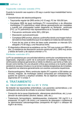 264 CAPÍTULO 06:
CARDIOLOGÍA
Taquicardia ventricular sostenida (TVS)
Cuando la duración sea superior a 30 seg o cuando haya inestabilidad hemo-
dinámica.
• Características del electrocardiograma
– Taquicardia regular de QRS ancho (>0.12 seg), FC de 100-250 lpm.
– Complejos QRS de igual morfología (TV monomórfica) o de diferentes
morfologías (TV polimórfica); éstas últimas generalmente son inestables
y cuando son prolongadas suelen degenerar en fibrilación ventricular
(FV). La TV polimórfica más representativa es la Torsade de Pointes:
• Frecuencia ventricular entre 200 y 250 lpm.
• Disociación auriculoventricular.
• Complejos QRS anchos, atípicos y polimorfos dando una imagen helicoi-
dal sobre la línea isoeléctrica que no se objetiva en todas las derivaciones.
• Fuera de las crisis el ritmo de base suele presentar un intervalo QTc
alargado (>0.50 seg) y una frecuencia lenta.
• El diagnóstico diferencial se establece con las TSV que cursan con QRS an-
cho. La existencia de disociación auriculo-ventricular (AV), QRS muy ancho
y latidos de fusión y de captura orientan a TV.
Fibrilación ventricular (FV)
La FV se caracteriza por una actividad eléctrica ventricular completamente des-
organizada, originada a partir de la activación simultánea de múltiples focos
ventriculares ectópicos generando un latido no efectivo y por tanto un fallo ven-
tricular como bomba. Es una situación crítica que conduce a la muerte o daño
cerebral en escasos minutos si no se toman medidas terapéuticas de inmediato.
Su aparición se relaciona generalmente con eventos coronarios isquémicos.
• Electrocardiograma. Ritmo ventricular rápido (FC superior a 250 latidos por
minuto), irregular, de morfología caótica compuesta por ondulaciones re-
gulares de contorno y amplitud variables. No se objetivan complejos QRS,
segmentos ST ni ondas T.
4. TRATAMIENTO
4.1. TRATAMIENTO DE LA EV Y TVNS
Se tratarán las taquicardias sintomáticas. Los pacientes asintomáticos y sin
cardiopatía estructural de entrada no precisan tratamiento.
• Corrección de la causa (hipertensión, alteraciones electrolíticas, etc.) y sus-
pensión de estimulantes (alcohol, tabaco, café, etc.).
• Tratamiento farmacológico: betabloqueantes (metoprolol 100 mg/12 h o
propanolol 10 mg/8 h de inicio) y en ausencia de respuesta o intolerancia
se administrarán calcioantagonistas (verapamilo 40 mg/8 h o diltiazen 60
mg/8 h de inicio).
 