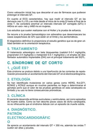 271
CAPÍTULO 06:
CARDIOLOGÍA
Como valoración inicial hay que descartar el uso de fármacos que pudieran
prolongar el intervalo QT.
En cuanto al ECG característico, hay que medir el intervalo QT en las
derivacio-nes II y V5 y se mide desde el inicio de la onda Q hasta el final de la
onda T. Se considera anormal un intervalo intervalo QT corregido (QTc) ≥
440ms en varo- nes y ≥460 ms en mujeres.
Los estudios que suelen realizarse son el Holter y la prueba de esfuerzo.
Se recurre a la prueba farmacológica con adrenalina que desenmascara los
casos sospechosos de QTc que están en el límite y los asintomáticos.
El diagnóstico definitivo lo proporciona el estudio genético que es de gran uti-
lidad también en la orientación terapéutica.
5. TRATAMIENTO
El tratamiento adrenérgico con beta bloqueantes (nadolol 0-5-1 mg/kg/día,
propranolol 2-4 mg/kg/día o metoprolol 0.5-1 mg/kg/día) y el empleo de des-
fibrilador automático implantable (DAI) son el principal tratamiento del SQTL.
C. SÍNDROME DE QT CORTO
1. ¿QUÉ ES?
Este síndrome se produce debido a una hiperfunción de las corrientes de repola-
rización provocando un acortamiento del intervalo QT en el electrocardiograma.
2. ETIOLOGÍA
Se han identificado mutaciones en varios genes como HERG, KvLQT1,
KCNH2 y KCNJ2 aunque en muchos pacientes no llega a determinarse el
genotipo porlo que el valor de las pruebas genéticas en esta canalopatía es
limitado y su uso no tiene consecuencias pronosticas.
3. CLÍNICA
El paciente desarrolla arritmias auriculares y ventriculares, así como episodios
de muerte súbita. Como se han descrito pocos casos de dicha canalopatía,
no es infrecuente que el síndrome debute con un episodio de muerte súbita.
4. DIAGNÓSTICO.
PATRÓN
ELECTROCARDIOGRÁFIC
O
Se aprecia un acortamiento del intervalo QT < 350 ms, además las ondas T
suelen ser altas y picudas.
 