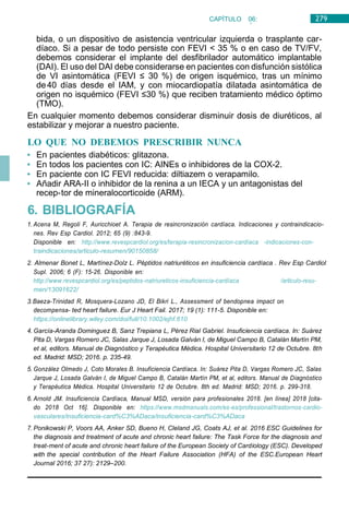 279
CAPÍTULO 06:
CARDIOLOGÍA
bida, o un dispositivo de asistencia ventricular izquierda o trasplante car-
díaco. Si a pesar de todo persiste con FEVI < 35 % o en caso de TV/FV,
debemos considerar el implante del desfibrilador automático implantable
(DAI). El uso del DAI debe considerarse en pacientes con disfunción sistólica
de VI asintomática (FEVI ≤ 30 %) de origen isquémico, tras un mínimo
de40 días desde el IAM, y con miocardiopatía dilatada asintomática de
origen no isquémico (FEVI ≤30 %) que reciben tratamiento médico óptimo
(TMO).
En cualquier momento debemos considerar disminuir dosis de diuréticos, al
estabilizar y mejorar a nuestro paciente.
LO QUE NO DEBEMOS PRESCRIBIR NUNCA
• En pacientes diabéticos: glitazona.
• En todos los pacientes con IC: AINEs o inhibidores de la COX-2.
• En paciente con IC FEVI reducida: diltiazem o verapamilo.
• Añadir ARA-II o inhibidor de la renina a un IECA y un antagonistas del
recep-tor de mineralocorticoide (ARM).
6. BIBLIOGRAFÍA
1. Acena M, Regoli F, Auricchioet A. Terapia de resincronización cardíaca. Indicaciones y contraindicacio-
nes. Rev Esp Cardiol. 2012; 65 (9) :843-9.
Disponible en: http://www.revespcardiol.org/es/terapia-resincronizacion-cardíaca -indicaciones-con-
traindicaciones/articulo-resumen/90150858/
2. Almenar Bonet L, Martínez-Dolz L. Péptidos natriuréticos en insuficiencia cardíaca . Rev Esp Cardiol
Supl. 2006; 6 (F): 15-26. Disponible en:
http://www.revespcardiol.org/es/peptidos-natriureticos-insuficiencia-cardíaca /articulo-resu-
men/13091622/
3.Baeza-Trinidad R, Mosquera-Lozano JD, El Bikri L., Assessment of bendopnea impact on
decompensa- ted heart failure. Eur J Heart Fail. 2017; 19 (1): 111-5. Disponible en:
https://onlinelibrary.wiley.com/doi/full/10.1002/ejhf.610
4. García-Aranda Dominguez B, Sanz Trepiana L, Pérez Rial Gabriel. Insuficiencia cardíaca. In: Suárez
Pita D, Vargas Romero JC, Salas Jarque J, Losada Galván I, de Miguel Campo B, Catalán Martín PM,
et al, editors. Manual de Diagnóstico y Terapéutica Médica. Hospital Universitario 12 de Octubre. 8th
ed. Madrid: MSD; 2016. p. 235-49.
5. González Olmedo J, Coto Morales B. Insuficiencia Cardíaca. In: Suárez Pita D, Vargas Romero JC, Salas
Jarque J, Losada Galván I, de Miguel Campo B, Catalán Martín PM, et al, editors. Manual de Diagnóstico
y Terapéutica Médica. Hospital Universitario 12 de Octubre. 8th ed. Madrid: MSD; 2016. p. 299-318.
6. Arnold JM. Insuficiencia Cardíaca, Manual MSD, versión para profesionales 2018. [en línea] 2018 [cita-
do 2018 Oct 16]. Disponible en: https://www.msdmanuals.com/es-es/professional/trastornos-cardio-
vasculares/insuficiencia-card%C3%ADaca/insuficiencia-card%C3%ADaca
7. Ponikowski P, Voors AA, Anker SD, Bueno H, Cleland JG, Coats AJ, et al. 2016 ESC Guidelines for
the diagnosis and treatment of acute and chronic heart failure: The Task Force for the diagnosis and
treat-ment of acute and chronic heart failure of the European Society of Cardiology (ESC). Developed
with the special contribution of the Heart Failure Association (HFA) of the ESC.European Heart
Journal 2016; 37 27): 2129–200.
 