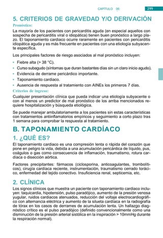 299
CAPÍTULO 06:
CARDIOLOGÍA
5. CRITERIOS DE GRAVEDAD Y/O DERIVACIÓN
Pronóstico:
La mayoría de los pacientes con pericarditis aguda (en especial aquellos con
sospecha de pericarditis viral o idiopática) tienen buen pronóstico a largo pla-
zo. El taponamiento cardiaco ocurre raramente en pacientes con pericarditis
idiopática aguda y es más frecuente en pacientes con una etiología subyacen-
te específica.
Los principales factores de riesgo asociados al mal pronóstico incluyen:
• Fiebre alta (> 38 °C).
• Curso subagudo (síntomas que duran bastantes días sin un claro inicio agudo).
• Evidencia de derrame pericárdico importante.
• Taponamiento cardiaco.
• Ausencia de respuesta al tratamiento con AINEs los primeros 7 días.
Criterios de ingreso:
Cualquier presentación clínica que pueda indicar una etiología subyacente o
con al menos un predictor de mal pronóstico de los arriba mencionados re-
quiere hospitalización y búsqueda etiológica.
Se puede manejar ambulatoriamente a los pacientes sin estas características
con tratamientos antiinflamatorios empíricos y seguimiento a corto plazo tras
1 semana para comprobar la respuesta al tratamiento.
B. TAPONAMIENTO CARDÍACO
1. ¿QUÉ ES?
El taponamiento cardiaco es una compresión lenta o rápida del corazón que
pone en peligro la vida, debida a una acumulación pericárdica de líquido, pus,
coágulos o gas como consecuencia de inflamación, traumatismo, rotura car-
díaca o disección aórtica.
Factores precipitantes: fármacos (ciclosporina, anticoagulantes, trombolíti-
cos), cirugía cardíaca reciente, instrumentación, traumatismo cerrado toráci-
co, enfermedad del tejido conectivo. Insuficiencia renal, septicemia, etc.
2. CLÍNICA
Los signos clínicos que muestra un paciente con taponamiento cardiaco inclu-
yen: taquicardia, hipotensión, pulso paradójico, aumento de la presión venosa
yugular, ruidos cardiacos atenuados, reducción del voltaje electrocardiográfi-
co con alternancia eléctrica y aumento de la silueta cardíaca en la radiografía
de tórax en los casos de derrames de acumulación lenta. Un hallazgo diag-
nóstico crítico es el pulso paradójico (definido convencionalmente como una
disminución de la presión arterial sistólica en la inspiración > 10mmHg durante
la respiración normal).
 