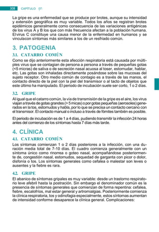 308 CAPÍTULO 07:
NEUMOLOGÍA
La gripe es una enfermedad que se produce por brotes, aunque su intensidad
y extensión geográfica es muy variable. Todos los años se registran brotes
epidémicos generalmente como consecuencia de las variaciones antigénicas
de los virus A y B los que con más frecuencia afectan a la población humana.
Elvirus C constituye una causa menor de la enfermedad en humanos y se
vinculacon síntomas más similares a los de un resfriado común.
3. PATOGENIA
3.1. CATARRO COMÚN
Como se dijo anteriormente esta afección respiratoria está causada por múlti-
ples virus que se contagian de persona a persona a través de pequeñas gotas
(<5 micras) de saliva o de secreción nasal acuosa al toser, estornudar, hablar,
etc. Las gotas son inhaladas directamente posándose sobre las mucosas del
sujeto receptor. Otro medio común de contagio es a través de las manos, el
contacto directo de la piel con la piel del transmisor o al tacto de objetos que
este último ha manipulado. El periodo de incubación suele ser corto, 1 o 2 días.
3.2. GRIPE
Al igual que el catarro común, la vía de transmisión de la gripe es el aire, los virus
viajanatravésdegotas grandes(>5micas)oporgotas pequeñas(aerosoles)gene-
rados en la tos, estornudos y habla, por lo que se precisa un contacto cercano con
el transmisor. El contacto manual o incluso a través de fómites también es posible.
El periodo de incubación es de 1 a 4 días, pudiendo transmitir la infección 24 horas
antes del comienzo de los síntomas hasta 7 días más tarde.
4. CLÍNICA
4.1. CATARRO COMÚN
Los síntomas comienzan 1 o 2 días posteriores a la infección, con una du-
ración media total de 7-10 días. El cuadro comienza generalmente con un
síntoma único como rinorrea o goteo nasal, acompañándose posteriormen-
te de, congestión nasal, estornudos, sequedad de garganta con picor o dolor,
disfonía o tos. Los síntomas generales como cefalea o malestar son leves o
ausentes y la fiebre es rara.
4.2. GRIPE
El abanico de síntomas gripales es muy variable: desde un trastorno respirato-
rio leve afebril hasta la postración. Sin embargo el denominador común es la
presencia de síntomas generales que comienzan de forma repentina: cefalea,
fiebre, escalofríos, mal estar general y artromialgias. Posteriormente comienza
la clínica respiratoria, tos y odinofagia especialmente, estos síntomas aumentan
de intensidad conforme desaparece la clínica general. Complicaciones:
 