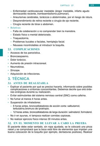 319
CAPÍTULO 07:
NEUMOLOGÍA
– Enfermedad cardiovascular inestable (ángor inestable, infarto agudo
demiocardio reciente, tromboembolismo pulmonar).
– Aneurismas cerebrales, torácicos o abdominales, por el riesgo de rotura.
– Desprendimiento de retina reciente o cirugía de ojo reciente.
– Cirugía reciente de tórax o abdomen.
• Relativas:
– Falta de colaboración o no comprender bien la maniobra.
– Estado físico o mental deteriorado.
– Traqueotomía.
– Problemas bucales o faciales, hemiplejia facial.
– Náuseas incontrolables al introducir la boquilla.
2.3. COMPLICACIONES
• Accesos de tos paroxística.
• Broncoespasmo.
• Dolor torácico.
• Aumento de presión intracraneal.
• Neumotórax.
• Síncope.
• Adquisición de infecciones.
3. TÉCNICA
3.1. ANTES DE REALIZARLA
• Explicar al paciente por qué es preciso hacerla, informando sobre posibles
complicaciones o síntomas concomitantes. Debemos decirle que oirá órde-
nes enérgicas durante su realización.
• Evitar estimulantes del sistema nervioso central (SNC) como cafeína.
• No fumar al menos 4 horas antes.
• Suspensión de inhaladores:
– 6 horas antes, broncodilatadores de acción corta: salbutamol,
terbutalina,bromuro de ipratropio.
– 12 horas antes, broncodilatadores de larga duración: salmeterol, formoterol.
• No ir en ayunas, ni tampoco realizar comidas copiosas.
• No realizar ejercicio físico intenso 30 minutos antes.
3.2. EN EL MOMENTO DE LLEVAR A CABO LA PRUEBA
El paciente debe estar sentado, sin ropa ajustada, se le colocará una pinza
nasal y se comprobará que la boca está libre de elementos que impidan una
buena colocación de la boquilla (por ejemplo, dentaduras postizas). Realizar
 