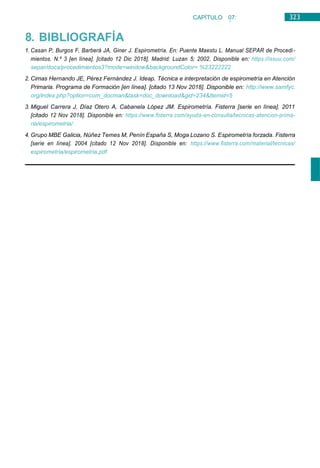 323
CAPÍTULO 07:
NEUMOLOGÍA
8. BIBLIOGRAFÍA
1. Casan P, Burgos F, Barberá JA, Giner J. Espirometría. En: Puente Maestu L. Manual SEPAR de Procedi-
mientos. N.º 3 [en línea]. [citado 12 Dic 2018]. Madrid: Luzan 5; 2002. Disponible en: https://issuu.com/
separ/docs/procedimientos3?mode=window&backgroundColor= %23222222
2. Cimas Hernando JE, Pérez Fernández J. Ideap. Técnica e interpretación de espirometría en Atención
Primaria. Programa de Formación [en línea]. [citado 13 Nov 2018]. Disponible en: http://www.samfyc.
org/index.php?option=com_docman&task=doc_download&gid=234&Itemid=5
3. Miguel Carrera J, Díaz Otero A, Cabanela López JM. Espirometría. Fisterra [serie en línea]. 2011
[citado 12 Nov 2018]. Disponible en: https://www.fisterra.com/ayuda-en-consulta/tecnicas-atencion-prima-
ria/espirometria/
4. Grupo MBE Galicia, Núñez Temes M, Penín España S, Moga Lozano S. Espirometría forzada. Fisterra
[serie en línea]. 2004 [citado 12 Nov 2018]. Disponible en: https://www.fisterra.com/material/tecnicas/
espirometria/espirometria.pdf
 
