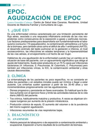 332 CAPÍTULO 07:
NEUMOLOGÍA
EPOC.
AGUDIZACIÓN DE EPOC
Laura González Caínzos. Centro de Salud Islas Canarias. Residente, Unidad
Docente de Medicina Familiar y Comunitaria de Lugo.
1. ¿QUÉ ES?
Es una enfermedad crónica caracterizada por una limitación persistente del
flujo aéreo, asociada a una respuesta inflamatoria anómala de las vías res-
piratorias como consecuencia de la exposición a gases y partículas nocivas.
Los factores predisponentes para desarrollarla son fundamentalmente el taba-
quismo (consumo >10 paquetes/año), la contaminación atmosférica y el humo
de la biomasa, pero también otros como el déficit de alfa-1-antitripsina (AATD),
el desarrollo anómalo del tejido pulmonar en la gestación e infancia, el nivel
socioeconómico, las infecciones en edades tempranas y la hipersensibilidad
de las vías aéreas, el envejecimiento o el hecho de ser mujer.
Hablamos de una agudización de la enfermedad cuando hay un cambio en la
situación de base del paciente, con un agravamiento significativo que obliga al
ajuste del tratamiento. Suele estar producida en un 75 % casos por infecciones
bacterianas (H. Influenzae, S. Pneumoniae, M. Catarrhalis, C. Pneumoniae) pero
también por infecciones víricas, la ICC, la contaminación ambiental y otras
causas desconocidas.
2. CLÍNICA
La sintomatología de los pacientes es poco específica, no es constante en
todos los pacientes y en estadios iniciales puede ser mínima o llegar a estar
ausente. Los síntomas suelen aparecer a partir de los 35-40 años y van
incrementándose progresivamente con las agudizaciones.
• Disnea progresiva y persistente en fases avanzadas. Es habitual que la dis-
nea aumente con el ejercicio físico y limite las actividades básicas de la vida
diaria (ABVD) del paciente.
• Tos crónica, habitualmente matutina y productiva. A veces se objetivan sín-
copes tusígenos por aumento de la presión intratorácica.
• Producción crónica de esputo. El aumento del volumen o de la purulencia
del mismo sugieren agudización.
• Infecciones recurrentes de vías respiratorias bajas.
3. DIAGNÓSTICO
3.1. ANAMNESIS
• Historia personal de tabaquismo o de exposición a contaminación ambiental u
ocupacional. Exposición a humo resultado de la combustión de biomasa.
 
