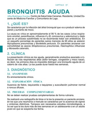 337
CAPÍTULO 07:
NEUMOLOGÍA
BRONQUITIS AGUDA
Alba Rodríguez Gavino. Centro de Salud Islas Canarias. Residente, Unidad Do-
cente de Medicina Familiar y Comunitaria de Lugo.
1. ¿QUÉ ES?
Se caracteriza por la infección del árbol bronquial que va a producir edema de
pared y aumento de moco.
La causa es vírica en aproximadamente el 95 % de los casos (virus respira-
torio sincitial, parainfluenza, influenza A y B, coronavirus y adenovirus) y dado
que es un proceso autolimitado no se recomienda tratar con antibióticos. En
un pequeño porcentaje de pacientes sanos menores de 65 años se aislaron
Mycoplasma pneumoniae y Bordetella pertussis. En pacientes ancianos con
comorbilidad se asocia Streptococcus pneumoniae, Haemophilus influenzae
y Moraxella catarralis.
2. CLÍNICA
La presentación clínica es tos aguda, generalmente productiva asociada a in-
fección de vías respiratorias altas (dolor faríngeo, congestión y moco nasal),
es decir, los primeros días es imposible distinguir una bronquitis aguda de un
catarro de vías altas. La tos puede durar hasta tres semanas.
3. DIAGNÓSTICO
3.1. ANAMNESIS
Es eminentemente clínico.
3.2. EXPLORACIÓN FÍSICA
Ausencia de fiebre, taquicardia o taquipnea y auscultación pulmonar normal
o roncus difusos.
3.3. PRUEBAS COMPLEMENTARIAS
No se deben realizar pruebas complementarias de forma rutinaria.
Se realizará una radiografía de tórax si la tos la presenta un paciente anciano,
en los que una neumonía a menudo se caracteriza por la ausencia de signos
y síntomas distintivos. Tampoco son necesarios estudios microbiológicos, a
no ser que la tos dure más de tres semanas en un adolescente o en un adulto
joven en que se sospecha tos ferina.
 