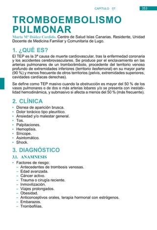 353
CAPÍTULO 07:
NEUMOLOGÍA
TROMBOEMBOLISMO
PULMONAR
Marta Mª Ibáñez Cordido. Centro de Salud Islas Canarias. Residente, Unidad
Docente de Medicina Familiar y Comunitaria de Lugo.
1. ¿QUÉ ES?
El TEP es la 3ª causa de muerte cardiovascular, tras la enfermedad coronaria
y los accidentes cerebrovasculares. Se produce por el enclavamiento en las
arterias pulmonares de un trombo/émbolo, procedente del territorio venoso
profundo de extremidades inferiores (territorio ileofemoral) en su mayor parte
(90 %) y menos frecuente de otros territorios (pelvis, extremidades superiores,
cavidades cardíacas derechas).
Se define como TEP masivo cuando la obstrucción es mayor del 50 % de los
vasos pulmonares o de dos o más arterias lobares y/o se presenta con inestabi-
lidad hemodinámica, y submasivo si afecta a menos del 50 % (más frecuente).
2. CLÍNICA
• Disnea de aparición brusca.
• Dolor torácico tipo pleurítico.
• Ansiedad y/o malestar general.
• Tos.
• Palpitaciones.
• Hemoptisis.
• Síncope.
• Asintomático.
• Shock.
3. DIAGNÓSTICO
3.1. ANAMNESIS
• Factores de riesgo:
– Antecedentes de trombosis venosas.
– Edad avanzada.
– Cáncer activo.
– Trauma o cirugía reciente.
– Inmovilización.
– Viajes prolongados.
– Obesidad.
– Anticonceptivos orales, terapia hormonal con estrógenos.
– Embarazos.
– Trombofilias.
 