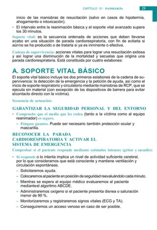 29
CAPÍTULO 01: PATOLOGÍA
GENERAL
inicio de las maniobras de resucitación (salvo en casos de hipotermia,
ahogamiento o intoxicación).
• El intervalo entre la reanimación básica y el soporte vital avanzado supera
los 30 minutos.
Soporte vital: es la secuencia ordenada de acciones que deben llevarse
acabo en una situación de parada cardiorespiratoria, con fin de evitarla si
aúnno se ha producido o de tratarla si ya es inminente o efectiva.
Cadena de supervivencia: acciones vitales para lograr una resucitación exitosa
y así lograr una disminución de la mortalidad y secuelas que origina una
parada cardiorespiratoria. Está constituida por cuatro eslabones:
A. SOPORTE VITAL BÁSICO
El soporte vital básico incluye los dos primeros eslabones de la cadena de su-
pervivencia: la detección de la emergencia y la petición de ayuda, así como el
inicio de soporte respiratorio y circulatorio mediante maniobras de RCP, que se
ejecuta sin material (con excepción de los dispositivos de barrera para evitar
elcontacto directo con la víctima).
Secuencia de actuación:
GARANTIZAR LA SEGURIDAD PERSONAL Y DEL ENTORNO
• Compruebe que el medio que les rodea (tanto a la víctima como al equipo
reanimador) es seguro.
– Póngase guantes. Puede ser necesario también protección ocular y
mascarilla.
RECONOCER LA PARADA
CARDIORESPIRATORIA Y ACTIVAR EL
SISTEMA DE EMERGENCIA
Comprobar si el paciente responde mediante estímulos intensos (gritar y sacudir):
• Si responde o lo intenta implica un nivel de actividad suficiente cerebral,
por lo que consideramos que está consciente y mantiene ventilación y
circulación espontáneas.
– Solicitaremos ayuda.
– Colocaremos al pacienteenposición deseguridadreevaluándolo cadaminuto.
– Mientras se espera al equipo médico evaluaremos al paciente
medianteel algoritmo ABCDE.
– Administraremos oxígeno si el paciente presenta disnea o saturación
menor de 90 %.
– Monitorizaremos y registraremos signos vitales (ECG y TA).
– Conseguiremos un acceso venoso en caso de ser posible.
 