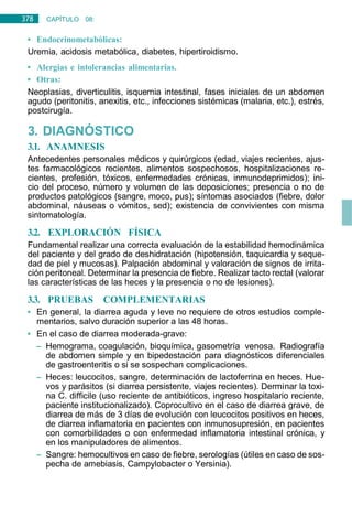 378 CAPÍTULO 08:
DIGESTIVO
• Endocrinometabólicas:
Uremia, acidosis metabólica, diabetes, hipertiroidismo.
• Alergias e intolerancias alimentarias.
• Otras:
Neoplasias, diverticulitis, isquemia intestinal, fases iniciales de un abdomen
agudo (peritonitis, anexitis, etc., infecciones sistémicas (malaria, etc.), estrés,
postcirugía.
3. DIAGNÓSTICO
3.1. ANAMNESIS
Antecedentes personales médicos y quirúrgicos (edad, viajes recientes, ajus-
tes farmacológicos recientes, alimentos sospechosos, hospitalizaciones re-
cientes, profesión, tóxicos, enfermedades crónicas, inmunodeprimidos); ini-
cio del proceso, número y volumen de las deposiciones; presencia o no de
productos patológicos (sangre, moco, pus); síntomas asociados (fiebre, dolor
abdominal, náuseas o vómitos, sed); existencia de convivientes con misma
sintomatología.
3.2. EXPLORACIÓN FÍSICA
Fundamental realizar una correcta evaluación de la estabilidad hemodinámica
del paciente y del grado de deshidratación (hipotensión, taquicardia y seque-
dad de piel y mucosas). Palpación abdominal y valoración de signos de irrita-
ción peritoneal. Determinar la presencia de fiebre. Realizar tacto rectal (valorar
las características de las heces y la presencia o no de lesiones).
3.3. PRUEBAS COMPLEMENTARIAS
• En general, la diarrea aguda y leve no requiere de otros estudios comple-
mentarios, salvo duración superior a las 48 horas.
• En el caso de diarrea moderada-grave:
– Hemograma, coagulación, bioquímica, gasometría venosa. Radiografía
de abdomen simple y en bipedestación para diagnósticos diferenciales
de gastroenteritis o si se sospechan complicaciones.
– Heces: leucocitos, sangre, determinación de lactoferrina en heces. Hue-
vos y parásitos (si diarrea persistente, viajes recientes). Derminar la toxi-
na C. difficile (uso reciente de antibióticos, ingreso hospitalario reciente,
paciente institucionalizado). Coprocultivo en el caso de diarrea grave, de
diarrea de más de 3 días de evolución con leucocitos positivos en heces,
de diarrea inflamatoria en pacientes con inmunosupresión, en pacientes
con comorbilidades o con enfermedad inflamatoria intestinal crónica, y
en los manipuladores de alimentos.
– Sangre: hemocultivos en caso de fiebre, serologías (útiles en caso de sos-
pecha de amebiasis, Campylobacter o Yersinia).
 