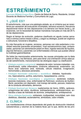 381
CAPÍTULO 08:
DIGESTIVO
ESTREÑIMIENTO
Lawrence Ribinsk Franco Pérez. Centro de Salud de Sarria. Residente, Unidad
Docente de Medicina Familiar y Comunitaria de Lugo.
1. ¿QUÉ ES?
El estreñimiento, más que una patología aislada, es un síntoma que se carac-
teriza por sensación de evacuación incompleta, esfuerzo excesivo, frecuencia
deposicional menor de tres deposiciones a la semana con heces duras y, en
ocasiones, con la necesidad de realizar maniobras manuales en más del 25 %
de las deposiciones.
Según el tiempo de evolución, podemos clasificarlo en agudo (varias sema-
nas) o crónico (varios meses o años), y según su etiología, puede ser orgánico
o estructural, funcional e idiopático.
Es más frecuente en mujeres, ancianos, personas con vida sedentaria o mo-
vilidad reducida (pacientes encamados), nivel socioeconómico bajo, embara-
zadas, personas con alimentación pobre en fibra, ingesta reducida de líquidos,
algunos fármacos y pacientes con enfermedades crónicas que puedan alterar
la motilidad gastrointestinal.
De todos los mencionados anteriormente, las causas principales son la dieta
pobre en fibra y los fármacos, pero para tener una orientación clínica adecua-
da del estreñimiento, mencionaremos las etiologías según su clasificación:
• Etiología orgánica o estructural: neoplasia de colon, tumores metastási- cos,
diverticulosis, colitis inflamatoria, síndrome adherencial, endometrio- sis,
fisura anal, estenosis anal, rectocele, vólvulo intestinal, invaginación,
hemorroides y abscesos perianales.
• Etiologías funcionales endocrinas y metabólicas: diabetes, hipotiroidis-
mo, hipercalcemia, porfiria, saturnismo, hipopotasemia, uremia.
• Etiologías funcionales neurológicas y psiquiátricas: esclerosis múltiple,
lesiones medulares, ictus, enfermedad de Parkinson, síndrome de Guillain-
Barré, pacientes con depresión, mal manejo del estrés, psicosis, trastornos
de la conducta alimentaria, demencia.
• Etiología funcional por fármacos: suplementos de hierro, AINEs, opiáceos,
antagonistas del calcio, diuréticos, antihipertensivos, antihistamínicos, an-
tiácidos a base de hidróxido de aluminio, antiepilépticos, antidepresivos.
• Otras etiologías funcionales: embarazo, multiparidad, inmovilidad, cam- bios
dietéticos, obesidad, esclerodermia, amiloidosis, colon irritable.
2. CLÍNICA
Las manifestaciones clínicas dependerán del grado de obstrucción intestinal,
características y volumen de la materia fecal, por lo que, dentro de los prin-
 
