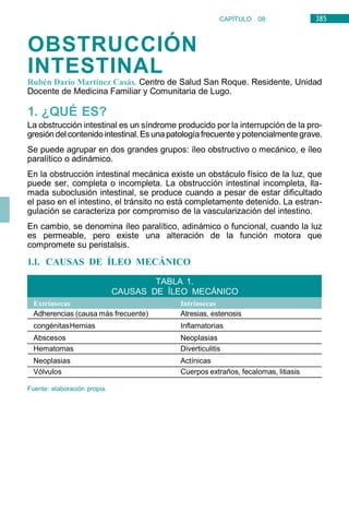 385
CAPÍTULO 08:
DIGESTIVO
OBSTRUCCIÓN
INTESTINAL
Rubén Darío Martínez Casás. Centro de Salud San Roque. Residente, Unidad
Docente de Medicina Familiar y Comunitaria de Lugo.
1. ¿QUÉ ES?
La obstrucción intestinal es un síndrome producido por la interrupción de la pro-
gresióndel contenidointestinal. Es unapatologíafrecuentey potencialmentegrave.
Se puede agrupar en dos grandes grupos: íleo obstructivo o mecánico, e íleo
paralítico o adinámico.
En la obstrucción intestinal mecánica existe un obstáculo físico de la luz, que
puede ser, completa o incompleta. La obstrucción intestinal incompleta, lla-
mada suboclusión intestinal, se produce cuando a pesar de estar dificultado
el paso en el intestino, el tránsito no está completamente detenido. La estran-
gulación se caracteriza por compromiso de la vascularización del intestino.
En cambio, se denomina íleo paralítico, adinámico o funcional, cuando la luz
es permeable, pero existe una alteración de la función motora que
compromete su peristalsis.
1.1. CAUSAS DE ÍLEO MECÁNICO
Adherencias (causa más frecuente) Atresias, estenosis
congénitasHernias Inflamatorias
Abscesos Neoplasias
Hematomas Diverticulitis
Neoplasias Actínicas
Vólvulos Cuerpos extraños, fecalomas, litiasis
Fuente: elaboración propia.
Intrínsecas
Extrínsecas
TABLA 1.
CAUSAS DE ÍLEO MECÁNICO
 
