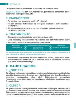 392 CAPÍTULO 08:
DIGESTIVO
Cualquiera de ellos puede estar ausente en las primeras horas.
Diagnóstico diferencial con IAM, neumotórax, pancreatitis, pericarditis, dolor
abdominal, úlcera perforada, etc.
3. DIAGNÓSTICO
• Rx cervical y de tórax (proyección AP y lateral).
• Rx con contraste hidrosoluble de iodo para localizar el punto exacto y
laextensión.
• TC: cuando existe alta sospecha y las anteriores son normales o el
pacienteno colabora.
4. TRATAMIENTO
• Siempre ingreso hospitalario, preferiblemente en UCI.
• Dieta absoluta y canalización de vía periférica para administración de sueros.
• Asociación antibiótica según el siguiente esquema:
(los aminoglucósidos deben administrarse diluidos en 100 ml de suero fisiológico, y perfundirse en 20
min).^Tratamiento de elección: Intervención quirúrgica urgente.
• Tratamiento conservador: si existe estabilidad clínica, perforación instru-
mental detectada dentro de las 2 primeras horas o perforación contenida
que drene a la luz del esófago.
C. CAUSTICACIÓN
1. ¿QUÉ ES?
Se refiere a las lesiones producidas en esófago por la ingestión de ácidos (pilas,
industria, desatascadores,limpieza, etc.)yálcalis (comolejía, desinfectantes, de-
tergentes, blanqueantes, pilas, etc.). Habitualmente accidentales
(especialmenteen niños, pacientes psiquiátricos, alcohólicos o ancianos) o con
fines autolíticos.
2. CLÍNICA
No guarda relación con la gravedad de las lesiones: odinofagia, náuseas, disfa-
gia, vómitos, sialorrea, dolor torácico. Los productos sólidos tienden a adherirse
a las mucosas y producen daños profundos, los materiales granulados provocan
daños a nivel respiratorio y los líquidos suelen producir lesiones más extensas.
Metronidazol
(7,5 mg/Kg/8horas iv)
Cefalosporina y un aminoglucósido, Tobramicina
como cefepima (3-5 mg/Kg de peso/día iv)
(2g/12horas iv)
 