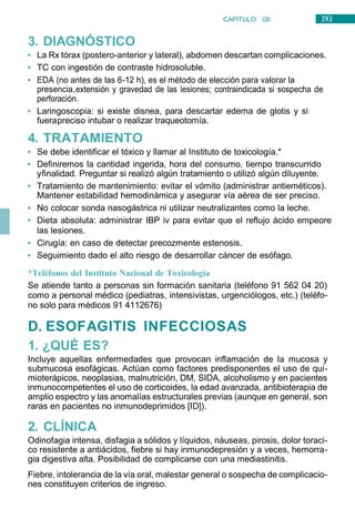 393
CAPÍTULO 08:
DIGESTIVO
3. DIAGNÓSTICO
• La Rx tórax (postero-anterior y lateral), abdomen descartan complicaciones.
• TC con ingestión de contraste hidrosoluble.
• EDA (no antes de las 6-12 h), es el método de elección para valorar la
presencia,extensión y gravedad de las lesiones; contraindicada si sospecha de
perforación.
• Laringoscopia: si existe disnea, para descartar edema de glotis y si
fuerapreciso intubar o realizar traqueotomía.
4. TRATAMIENTO
• Se debe identificar el tóxico y llamar al Instituto de toxicología.*
• Definiremos la cantidad ingerida, hora del consumo, tiempo transcurrido
yfinalidad. Preguntar si realizó algún tratamiento o utilizó algún diluyente.
• Tratamiento de mantenimiento: evitar el vómito (administrar antieméticos).
Mantener estabilidad hemodinámica y asegurar vía aérea de ser preciso.
• No colocar sonda nasogástrica ni utilizar neutralizantes como la leche.
• Dieta absoluta: administrar IBP iv para evitar que el reflujo ácido empeore
las lesiones.
• Cirugía: en caso de detectar precozmente estenosis.
• Seguimiento dado el alto riesgo de desarrollar cáncer de esófago.
*Teléfonos del Instituto Nacional de Toxicologia
Se atiende tanto a personas sin formación sanitaria (teléfono 91 562 04 20)
como a personal médico (pediatras, intensivistas, urgenciólogos, etc.) (teléfo-
no solo para médicos 91 4112676)
D. ESOFAGITIS INFECCIOSAS
1. ¿QUÉ ES?
Incluye aquellas enfermedades que provocan inflamación de la mucosa y
submucosa esofágicas. Actúan como factores predisponentes el uso de qui-
mioterápicos, neoplasias, malnutrición, DM, SIDA, alcoholismo y en pacientes
inmunocompetentes el uso de corticoides, la edad avanzada, antibioterapia de
amplio espectro y las anomalías estructurales previas (aunque en general, son
raras en pacientes no inmunodeprimidos [ID]).
2. CLÍNICA
Odinofagia intensa, disfagia a sólidos y líquidos, náuseas, pirosis, dolor toraci-
co resistente a antiácidos, fiebre si hay inmunodepresión y a veces, hemorra-
gia digestiva alta. Posibilidad de complicarse con una mediastinitis.
Fiebre, intolerancia de la vía oral, malestar general o sospecha de complicacio-
nes constituyen criterios de ingreso.
 