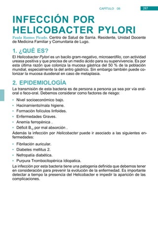 397
CAPÍTULO 08:
DIGESTIVO
INFECCIÓN POR
HELICOBACTER PYLORI
Paula Ramos Picado. Centro de Salud de Sarria. Residente, Unidad Docente
de Medicina Familiar y Comunitaria de Lugo.
1. ¿QUÉ ES?
El Helicobacter Pylori es un bacilo gram-negativo, microaerófilo, con actividad
ureasa positiva y que precisa de un medio ácido para su supervivencia. Es por
esta última razón que coloniza la mucosa gástrica del 50 % de la población
mundial, especialmente la del antro gástrico. Sin embargo también puede co-
lonizar la mucosa duodenal en caso de metaplasia.
2. EPIDEMIOLOGÍA
La transmisión de esta bacteria es de persona a persona ya sea por vía oral-
oral o feco-oral. Debemos considerar como factores de riesgo:
• Nivel socioeconómico bajo.
• Hacinamiento/mala higiene.
• Formación folículos linfoides.
• Enfermedades Graves.
• Anemia ferropénica .
• Déficit B12 por mal absorción .
Además la infección por Helicobacter puede ir asociado a las siguientes en-
fermedades:
• Fibrilación auricular.
• Diabetes mellitus 2.
• Nefropatía diabética.
• Purpura Trombocitopénica Idiopatica.
La infección por esta bacteria tiene una patogenia definida que debemos tener
en consideración para prevenir la evolución de la enfermedad. Es importante
detectar a tiempo la presencia del Helicobacter e impedir la aparición de las
complicaciones.
 