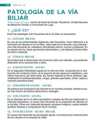 406 CAPÍTULO 08:
DIGESTIVO
PATOLOGÍA DE LA VÍA
BILIAR
Marta López Pensado. Centro de Salud de Burela. Residente, Unidad Docente
de Medicina Familiar y Comunitaria de Lugo.
1. ¿QUÉ ES?
Entre las patologías más frecuentes de la vía biliar se encuentran:
1.1. LITIASIS BILIAR
Es una de las enfermedades digestivas más frecuentes, hace referencia a la
formación de cálculos en la vía biliar, sobre todo en la vesícula, cuya composi-
ción más frecuente es: colesterol, bilirrubinato cálcico, mucina y proteínas. En
la mayoría de los casos permanece asintomática, y se detecta la litiasis biliar
de forma incidental.
1.2. CÓLICO BILIAR
Se produce por la obstrucción del conducto cístico por cálculos, que producen
distensión de la vesícula biliar y dolor.
1.3. COLESCISTITIS AGUDA
Es la respuesta inflamatoria aguda de la vesícula biliar, producida por la obs-
trucción del conducto cístico, en la mayoría de los casos por colelitiasis y con
menor frecuencia por barro biliar. Es menos habitual la forma alitiásica, (ge-
neralmente en politraumatizados, cirugía, grandes quemados, shock, sepsis y
nutrición parenteral total).
1.4. COLEDOCOLITIASIS AGUDA
Se produce por la presencia de cálculos en la vía biliar principal, siendo la cau-
sa más común de ictericia obstructiva y colangitis.
1.5. COLANGITIS AGUDA
Es la infección de la vía biliar secundaria a estasis de bilis por obstrucción e
infección bacteriana. La causa más frecuente es la presencia de cálculos en
la vía biliar. Otras son: estenosis benignas, procesos malignos, cuerpo extraño
(prótesis biliares) o manipulación de la vía biliar.
1.6. PANCREATITIS AGUDA BILIAR
Es causa más frecuente de pancreatitis aguda, se produce por enclavamiento
de los cálculos en la ampolla de Váter.
 