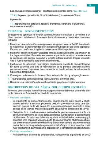 33
CAPÍTULO 01: PATOLOGÍA
GENERAL
Las causas reversibles de PCR son fáciles de recordar como “las 4 H y las 4
T”:4 H: hipoxia, hipovelemia, hipo/hiperkaliemia (causas metabólicas),
hipotermia.
4 T: taponamiento cardíaco, tóxicos, trombosis coronaria o pulmonar,
neumotórax a tensión.
CUIDADOS POST-RESUCITACIÓN
El objetivo es optimizar la función cardiopulmonar y devolver a la víctima a un
ritmo cardíaco estable con funciones hemodinámicas y cerebrales normales.
Incluyen:
1. Mantener una saturación de oxígeno en sangre en torno al 94-98 % evitando
la hipoxemia. Es recomendado en paciente intubados el uso de la capnogra-
fía para así confirmar y vigilar la correcta ventilación pulmonar.
2. Mantener el ritmo sinusal y un gasto cardíaco adecuado para la perfusión de
los órganos vitales. Para ello tendremos al paciente monitorizado de mane-
ra continua, con control de pulso y tensión arterial usando drogas vasoacti-
vas si fuese necesario para su mantenimiento.
3. Evaluación de la función neurológica mediante la escala de coma Glasgow.
En todo paciente que tras la resucitación de la parada cardiorespiratoria
permanezca con bajo nivel de conciencia se ha de valorar la inducción de
hipotermia terapéutica.
4. Conseguir un buen control metabólico tratando la hipo y la hiperglucemia.
5. Tratar posibles complicaciones (convulsiones, arritmias etc).
6. Realizar una valoración adicional mediante pruebas complementarias.
OBSTRUCCIÓN DE VÍA AÉREA POR CUERPO EXTRAÑO
Ante una persona que ha sufrido un atragantamiento debemos actuar de dife-
rente manera en función de su nivel de conciencia.
• Paciente consciente:
– Si el paciente se encuentra tosiendo, con las manos en el cuello y objeti-
vamos estridor al respirar podemos deducir que estamos ante una obs-
trucción parcial de la vía aérea. En este caso debemos animarlo a toser
porque es la técnica más efectiva para solventar la ocupación de la vía.
– Si el paciente no puede respirar ni toser o hablar puede que estemos ante una
obstruccióncompleta dela víaaéreacon loquepuedeperderel conocimiento
rápidamente. En este caso debemos ayudarle inclinándolo hacia delante y gol-
peándole en la espalda 5 veces seguido de 5 compresiones abdominales brus-
cas alternantes (maniobra de Heimlich). Si no se resuelve la situación se debe
revisar la vía en búsqueda de algún cuerpo extraño y si no se encuentra, conti-
nuar alternando 5 palmadas en la espalda con 5 compresiones abdominales.
• Paciente inconsciente:
– Activaremos el sistema de emergencias, colocaremos al paciente en decú-
 