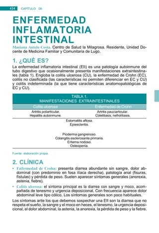 434 CAPÍTULO 08:
DIGESTIVO
ENFERMEDAD
INFLAMATORIA
INTESTINAL
Mariana Antelo Costa. Centro de Salud la Milagrosa. Residente, Unidad Do-
cente de Medicina Familiar y Comunitaria de Lugo.
1. ¿QUÉ ES?
La enfermedad inflamatoria intestinal (EII) es una patología autoinmune del
tubo digestivo que ocasionalmente presenta manifestaciones extraintestina-
les (tabla 1). Engloba la colitis ulcerosa (CU), la enfermedad de Crohn (EC),
colitis no clasificada (las características no permiten diferenciar en EC y CU)
y colitis indeterminada (la que tiene características anatomopatológicas de
EC y CU).
Artritis poliarticular.
Hepatitis autoinmune.
Estomatitis aftosa.
Epiescleritis.
Artritis pauciarticular.
Colelitiasis, nefrolitiasis.
Pioderma gangrenoso.
Colangitis esclerosante primaria.
Eritema nodoso.
Osteopenia.
Fuente: elaboración propia.
2. CLÍNICA
• Enfermedad de Crohn: presenta diarrea abundante sin sangre, dolor ab-
dominal (con predominio en fosa ilíaca derecha), patología anal (fisuras,
fístulas) y pérdida de peso. Suelen aparecer síntomas generales (anorexia,
astenia, fiebre).
• Colitis ulcerosa: el síntoma principal es la diarrea con sangre y moco, acom-
pañada de tenesmo y urgencia deposicional. Con frecuencia aparece dolor
abdominal leve tipo cólico. Los síntomas generales son poco habituales.
Los síntomas ante los que debemos sospechar una EII son la diarrea que no
respeta el sueño, la sangre y el moco en heces, el tenesmo, la urgencia deposi-
cional, el dolor abdominal, la astenia, la anorexia, la pérdida de peso y la fiebre.
Enfermedad de Crohn
MANIFESTACIONES EXTRAINTESTINALES
 