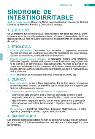 437
CAPÍTULO 08:
DIGESTIVO
SÍNDROME DE
INTESTINOIRRITABLE
Andrea Barcia Losada. Centro de Salud Sagrado Corazón. Residente, Unidad
Docente de Medicina Familiar y Comunitaria de Lugo.
1. ¿QUÉ ES?
Es un trastorno funcional digestivo, caracterizado por dolor abdominal, cróni-
co o recurrente, acompañado de cambios en el número y/o consistencia de las
deposiciones. Es más frecuente en mujeres, especialmente en la edad media
de la vida.
2. ETIOLOGÍA
• Factores psicosociales: trastornos tipo ansiedad o depresión, aconteci-
mientos adversos (ej. maltrato), componente psicológico del dolor (soma-
tización, catastrofismo, ansiedad ante los síntomas).
• Función sensitivo-motora alterada: la respuesta motora ante diferentes
estímulos (ingesta, estrés) está aumentada o disminuida, según predomi-
ne la diarrea o el estreñimiento, respectivamente. Además se perciben de
manera consciente estímulos que en condiciones normales pasan desaper-
cibidos, dando lugar a situaciones de hiperalgesia, alodinia o hipervigilancia
de los síntomas.
• Otros: alteración de microbiota intestinal, inflamación, dieta, etc.
3. CLÍNICA
• Dolor abdominal: es un criterio diagnóstico. Es de tipo cólico, predomina
en hemiabdomen inferior, se modifica con la deposición y se agrava con
factores estresantes o la ingesta.
• Cambios en el número y/o consistencia de las deposiciones:
– Diarrea: respeta el sueño, tras la ingesta, precedido de dolor y con
urgen-cia defecatoria, heces blandas o líquidas, puede presentar moco.
– Estreñimiento: respeta el sueño, con esfuerzo defecatorio y sensación
deevacuación incompleta, heces duras o caprinas, puede presentar
moco.
• Otros síntomas: digestivos (flatulencia, distensión abdominal etc), o extra-
digestivos (lumbalgia, cefalea, urgencia miccional, etc).
4. DIAGNÓSTICO
Los criterios diagnósticos (tabla 1), han de cumplirse aunque no son suficien-
tes por si solos. Es necesario descartar que exista una causa orgánica para
los síntomas.
 