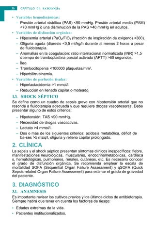 36 CAPÍTULO 01: PATOLOGÍA
GENERAL
• Variables hemodinámicas:
– Presión arterial sistólica (PAS) <90 mmHg. Presión arterial media (PAM)
<70 mmHg o una disminución de la PAS >40 mmHg en adultos.
• Variables de disfunción orgánica:
– Hipoxemia arterial (PaO2/FiO2 (fracción de inspiración de oxígeno) <300).
– Oliguria aguda (diuresis <0,5 ml/kg/h durante al menos 2 horas a pesar
de fluidoterapia.
– Anomalías en la coagulación: ratio internacional normalizada (INR) >1,5
otiempo de tromboplastina parcial activado (APTT) >60 segundos.
– Íleo.
– Trombocitopenia <100000 plaquetas/mm3
.
– Hiperbilirrubinemia.
• Variables de perfusión tisular:
– Hiperlactacidemia >1 mmol/l.
– Reducción en llenado capilar o moteado.
1.3. SHOCK SÉPTICO
Se define como un cuadro de sepsis grave con hipotensión arterial que no
resonde a fluidoterapia adecuada y que requiere drogas vasopresoras. Debe
presentar alguno de estos criterios:
– Hipotensión: TAS <90 mmHg.
– Necesidad de drogas vasoactivas.
– Lactato >4 mmol/l.
– Dos o más de los siguientes criterios: acidosis metabólica, déficit de
ba-ses >5 mEq/l, oliguria y relleno capilar prolongado.
2. CLÍNICA
La sepsis y el shock séptico presentan síntomas clínicos inespecíficos: fiebre,
manifestaciones neurológicas, musculares, endocrinometabólicas, cardíaca
s, hematológicas, pulmonares, renales, cutáneas, etc. Es necesario conocer
el grado de disfunción orgánica. Se recomienda emplear la escala de
mortalidad SOFA (Sequential Organ Failure Assessment) y qSOFA (Quick
Sepsis related Organ Failure Assessment) para estimar el grado de gravedad
del paciente.
3. DIAGNÓSTICO
3.1. ANAMNESIS
Es importante revisar los cultivos previos y los últimos ciclos de antibioterapia.
Siempre habrá que tener en cuenta los factores de riesgo:
• Edades extremas de la vida.
• Pacientes institucionalizados.
 