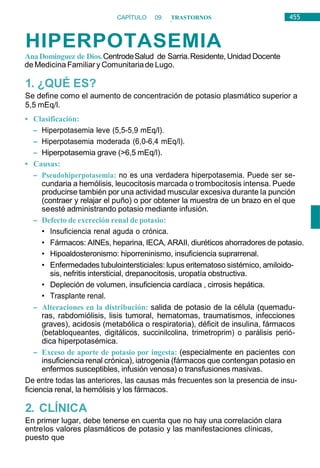 455
CAPÍTULO 09: TRASTORNOS
HIDROELECTROLÍTICOS
HIPERPOTASEMIA
AnaDominguez de Dios.CentrodeSalud de Sarria.Residente, Unidad Docente
deMedicina Familiary Comunitariade Lugo.
1. ¿QUÉ ES?
Se define como el aumento de concentración de potasio plasmático superior a
5,5 mEq/l.
• Clasificación:
– Hiperpotasemia leve (5,5-5,9 mEq/l).
– Hiperpotasemia moderada (6,0-6,4 mEq/l).
– Hiperpotasemia grave (>6,5 mEq/l).
• Causas:
– Pseudohiperpotasemia: no es una verdadera hiperpotasemia. Puede ser se-
cundaria a hemólisis, leucocitosis marcada o trombocitosis intensa. Puede
producirse también por una actividad muscular excesiva durante la punción
(contraer y relajar el puño) o por obtener la muestra de un brazo en el que
seesté administrando potasio mediante infusión.
– Defecto de excreción renal de potasio:
• Insuficiencia renal aguda o crónica.
• Fármacos: AINEs, heparina, IECA, ARAII, diuréticos ahorradores de potasio.
• Hipoaldosteronismo: hiporreninismo, insuficiencia suprarrenal.
• Enfermedades tubulointersticiales: lupus eritematoso sistémico, amiloido-
sis, nefritis intersticial, drepanocitosis, uropatía obstructiva.
• Depleción de volumen, insuficiencia cardíaca , cirrosis hepática.
• Trasplante renal.
– Alteraciones en la distribución: salida de potasio de la célula (quemadu-
ras, rabdomiólisis, lisis tumoral, hematomas, traumatismos, infecciones
graves), acidosis (metabólica o respiratoria), déficit de insulina, fármacos
(betabloqueantes, digitálicos, succinilcolina, trimetroprim) o parálisis perió-
dica hiperpotasémica.
– Exceso de aporte de potasio por ingesta: (especialmente en pacientes con
insuficiencia renal crónica), iatrogenia (fármacos que contengan potasio en
enfermos susceptibles, infusión venosa) o transfusiones masivas.
De entre todas las anteriores, las causas más frecuentes son la presencia de insu-
ficiencia renal, la hemólisis y los fármacos.
2. CLÍNICA
En primer lugar, debe tenerse en cuenta que no hay una correlación clara
entrelos valores plasmáticos de potasio y las manifestaciones clínicas,
puesto que
 