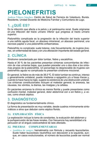 487
CAPÍTULO 10: NEFRO-
UROLOGÍA
PIELONEFRITIS
Andrea Vilares Sánchez. Centro de Salud de Ferreira do Valadouro, Burela.
Residente, Unidad Docente de Medicina Familiar y Comunitaria de Lugo.
1. ¿QUÉ ES?
Es la infección que afecta a la pelvis y al parénquima renal. Suele originarse
en una infección del tracto urinario inferior que progresa al tracto urinario
superior.
Pielonefritis complicada es la progresión de la infección del tracto superior
a una nefritis aguda focal, un absceso intrarrenal, un absceso perirrenal, una
necrosis papilar o una pielonefritis enfisematosa.
Pielonefritis no complicada: suele tratarse, más frecuentemente, de mujeres jóve-
nes, sin enfermedad de base y sin una afectación importante del estado general.
2. CLÍNICA
Síndrome caracterizado por dolor lumbar, fiebre y escalofríos.
Hasta el 30 % de los pacientes presentan síntomas concomitantes de infec-
ción de vías urinarias bajas, que pueden preceder uno o dos días a los sínto-
mas propios de la pielonefritis. Un porcentaje no despreciable de mujeres con
pielonefritis aguda no complicada no presentan síndrome miccional.
En general, la fiebre es de más de 38,5 ºC. El dolor lumbar es continuo, intenso
y generalmente unilateral, puede irradiarse a epigastrio y/o a fosas ilíacas y,
cuando lo hace hacia la ingle, sugiere la existencia de una obstrucción ureteral.
Los síntomas constitucionales incluyen el malestar general, la anorexia, las
náuseas, los vómitos, la diarrea, las mialgias y la cefalea.
En pacientes ancianos la clínica es menos florida y puede presentarse como
confusión mental, malestar general, dolor abdominal con o sin fiebre y, a ve-
ces, como shock séptico.
3. DIAGNÓSTICO
El diagnóstico es fundamentalmente clínico.
La forma de presentación es muy variable, desde cuadros mínimamente sinto-
máticos a otros que debutan como séptico florido.
3.1. EXPLORACIÓN FÍSICA
La exploración incluye la toma de constantes, la evaluación del abdomen y
la puñopercusión de las fosas renales. Con frecuencia hay sensibilidad a la
percusión en el ángulo costovertebral de lado afectado.
3.2. PRUEBAS COMPLEMENTARIAS
– Analítica de sangre: hematimetría con fórmula y recuento leucocitarios.
Suele haber leucocitosis neutrofílica con desviación a la izquierda, aun-
que, en casos evolucionados, el número de leucocitos puede ser normal
o
 