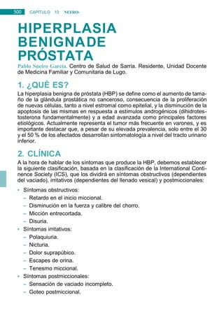 500 CAPÍTULO 10: NEFRO-
UROLOGÍA
HIPERPLASIA
BENIGNADE
PRÓSTATA
Pablo Sueiro García. Centro de Salud de Sarria. Residente, Unidad Docente
de Medicina Familiar y Comunitaria de Lugo.
1. ¿QUÉ ES?
La hiperplasia benigna de próstata (HBP) se define como el aumento de tama-
ño de la glándula prostática no canceroso, consecuencia de la proliferación
de nuevas células, tanto a nivel estromal como epitelial, y la disminución de la
apoptosis de las mismas en respuesta a estímulos androgénicos (dihidrotes-
tosterona fundamentalmente) y a edad avanzada como principales factores
etiológicos. Actualmente representa el tumor más frecuente en varones, y es
importante destacar que, a pesar de su elevada prevalencia, solo entre el 30
y el 50 % de los afectados desarrollan sintomatología a nivel del tracto urinario
inferior.
2. CLÍNICA
A la hora de hablar de los síntomas que produce la HBP, debemos establecer
la siguiente clasificación, basada en la clasificación de la International Conti-
nence Society (ICS), que los dividirá en síntomas obstructivos (dependientes
del vaciado), irritativos (dependientes del llenado vesical) y postmiccionales:
• Síntomas obstructivos:
– Retardo en el inicio miccional.
– Disminución en la fuerza y calibre del chorro.
– Micción entrecortada.
– Disuria.
• Síntomas irritativos:
– Polaquiuria.
– Nicturia.
– Dolor suprapúbico.
– Escapes de orina.
– Tenesmo miccional.
• Síntomas postmiccionales:
– Sensación de vaciado incompleto.
– Goteo postmiccional.
 