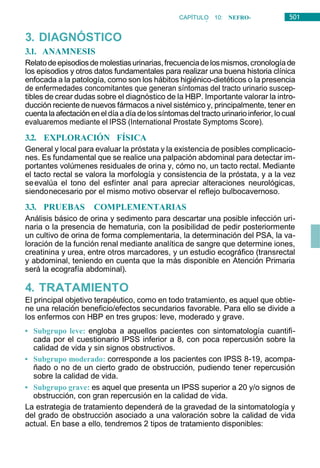 501
CAPÍTULO 10: NEFRO-
UROLOGÍA
3. DIAGNÓSTICO
3.1. ANAMNESIS
Relatodeepisodiosdemolestiasurinarias,frecuenciadelosmismos,cronologíade
los episodios y otros datos fundamentales para realizar una buena historia clínica
enfocada a la patología, como son los hábitos higiénico-dietéticos o la presencia
de enfermedades concomitantes que generan síntomas del tracto urinario suscep-
tibles de crear dudas sobre el diagnóstico de la HBP. Importante valorar la intro-
ducción reciente de nuevos fármacos a nivel sistémico y, principalmente, tener en
cuentala afectación enel díaa día delos síntomas del tractourinarioinferior, locual
evaluaremos mediante el IPSS (International Prostate Symptoms Score).
3.2. EXPLORACIÓN FÍSICA
General y local para evaluar la próstata y la existencia de posibles complicacio-
nes. Es fundamental que se realice una palpación abdominal para detectar im-
portantes volúmenes residuales de orina y, cómo no, un tacto rectal. Mediante
el tacto rectal se valora la morfología y consistencia de la próstata, y a la vez
seevalúa el tono del esfínter anal para apreciar alteraciones neurológicas,
siendonecesario por el mismo motivo observar el reflejo bulbocavernoso.
3.3. PRUEBAS COMPLEMENTARIAS
Análisis básico de orina y sedimento para descartar una posible infección uri-
naria o la presencia de hematuria, con la posibilidad de pedir posteriormente
un cultivo de orina de forma complementaria, la determinación del PSA, la va-
loración de la función renal mediante analítica de sangre que determine iones,
creatinina y urea, entre otros marcadores, y un estudio ecográfico (transrectal
y abdominal, teniendo en cuenta que la más disponible en Atención Primaria
será la ecografía abdominal).
4. TRATAMIENTO
El principal objetivo terapéutico, como en todo tratamiento, es aquel que obtie-
ne una relación beneficio/efectos secundarios favorable. Para ello se divide a
los enfermos con HBP en tres grupos: leve, moderado y grave.
• Subgrupo leve: engloba a aquellos pacientes con sintomatología cuantifi-
cada por el cuestionario IPSS inferior a 8, con poca repercusión sobre la
calidad de vida y sin signos obstructivos.
• Subgrupo moderado: corresponde a los pacientes con IPSS 8-19, acompa-
ñado o no de un cierto grado de obstrucción, pudiendo tener repercusión
sobre la calidad de vida.
• Subgrupo grave: es aquel que presenta un IPSS superior a 20 y/o signos de
obstrucción, con gran repercusión en la calidad de vida.
La estrategia de tratamiento dependerá de la gravedad de la sintomatología y
del grado de obstrucción asociado a una valoración sobre la calidad de vida
actual. En base a ello, tendremos 2 tipos de tratamiento disponibles:
 
