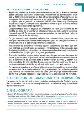 43
CAPÍTULO 01: PATOLOGÍA
GENERAL
4.1. TRATAMIENTOS ESPECÍFICOS
• Reposición de fluidos: mediante una vía venosa periférica. Preferentemente
deben utilizarse soluciones cristaloides. Inicialmente se administrarán entre
500 y 1000 ml dependiendo de las cifras tensionales. Posteriormente se
reevaluará la situación del paciente y se valorará infundir más líquidos con
el objetivo, por lo general, de mantener la PAS >90-100 mmHg. Es de gran
importancia vigilar la temperatura y practicar medidas para evitar la pérdida
de calor y la consiguiente hipotermia.
• Oxigenoterapia: con el objetivo de mantener la PaO2 por encima de 60
mmHg. En caso de presentar un Glasgow menor, se debe valorar la intuba-
ción orotraqueal. En caso de que no sea precisa, se administrará oxígeno
mediante mascarilla de alto flujo.
• Drogas vasoactivas (dopamina, dobutamina, noradrenalina): se usarán una
vez que se haya alcanzado la volemia óptima pero no se logre mantener la
presión arterial o el paciente permanezca inestable.
• Tratamiento del síndrome coronario agudo: tratamiento del dolor con clo-
ruro mórfico, administración de oxígeno, nitroglicerina, antiagregación con
ácido acetilsalicílico y, si se dispone, de antagonistas de receptores de ade-
nosina-difosfato (clopidogrel, ticagrelor, prasugrel).
• Tratamiento de las taquiarritmias: en el caso de que esta sea la causa del
shock y por lo tanto el paciente se encuentre hemodinámicamente inesta-
ble, el tratamiento de elección será la cardioversión eléctrica y podrán rea-
lizarse un total de tres intentos. En caso de no resultar efectiva y de que el
paciente continúe inestable, se iniciará tratamiento con amiodarona.
• Encaso desospecha de anafilaxia: el tratamiento de elección es la adrenalina
intramuscular. Se administrará 0,2-0,5 mg en el adulto. En pacientes pediátri-
cos, la dosis se calcula en función del peso (0,01 mg/kg), hasta un máximo
de 0,3 mg. Si fuese necesario, se puede repetir la dosis cada 5-15 minutos.
5. CRITERIOS DE GRAVEDAD Y/O DERIVACIÓN
La sospecha de shock implica siempre derivación hospitalaria. Dada la grave-
dad del cuadro, precisará de acompañamiento, monitorización y tratamiento
durante el traslado.
6. BIBLIOGRAFÍA
1. Gaiesky DF, Mikkelsen ME. Definition, classification, etiology, and pathophysiology of shock in adults.
UpToDate [serie en línea]. 2018 [citado 12 Dic 2018]. Disponible en: https://www.uptodate.com/con-
tents/definition-classification-etiology-and-pathophysiology-of-shock-in-adults
2. Armela Sánchez-Crespo E, Salas Álvarez del Valle FJ, Romero Pareja R. Shock: valoración y
manejo en Atención Primaria. Fisterra [serie en línea]. 2016 [citado 28 Sep 2018]. Disponible en:
https://www. fisterra.com/guias-clinicas/shock-valoracion-manejo-atencion-primaria
 