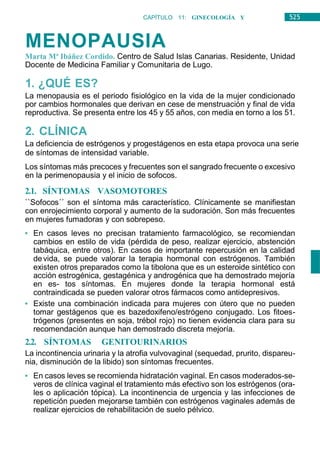 525
CAPÍTULO 11: GINECOLOGÍA Y
OBSTETRICIA
MENOPAUSIA
Marta Mª Ibáñez Cordido. Centro de Salud Islas Canarias. Residente, Unidad
Docente de Medicina Familiar y Comunitaria de Lugo.
1. ¿QUÉ ES?
La menopausia es el periodo fisiológico en la vida de la mujer condicionado
por cambios hormonales que derivan en cese de menstruación y final de vida
reproductiva. Se presenta entre los 45 y 55 años, con media en torno a los 51.
2. CLÍNICA
La deficiencia de estrógenos y progestágenos en esta etapa provoca una serie
de síntomas de intensidad variable.
Los síntomas más precoces y frecuentes son el sangrado frecuente o excesivo
en la perimenopausia y el inicio de sofocos.
2.1. SÍNTOMAS VASOMOTORES
``Sofocos´´ son el síntoma más característico. Clínicamente se manifiestan
con enrojecimiento corporal y aumento de la sudoración. Son más frecuentes
en mujeres fumadoras y con sobrepeso.
• En casos leves no precisan tratamiento farmacológico, se recomiendan
cambios en estilo de vida (pérdida de peso, realizar ejercicio, abstención
tabáquica, entre otros). En casos de importante repercusión en la calidad
devida, se puede valorar la terapia hormonal con estrógenos. También
existen otros preparados como la tibolona que es un esteroide sintético con
acción estrogénica, gestagénica y androgénica que ha demostrado mejoría
en es- tos síntomas. En mujeres donde la terapia hormonal está
contraindicada se pueden valorar otros fármacos como antidepresivos.
• Existe una combinación indicada para mujeres con útero que no pueden
tomar gestágenos que es bazedoxifeno/estrógeno conjugado. Los fitoes-
trógenos (presentes en soja, trébol rojo) no tienen evidencia clara para su
recomendación aunque han demostrado discreta mejoría.
2.2. SÍNTOMAS GENITOURINARIOS
La incontinencia urinaria y la atrofia vulvovaginal (sequedad, prurito, dispareu-
nia, disminución de la libido) son síntomas frecuentes.
• En casos leves se recomienda hidratación vaginal. En casos moderados-se-
veros de clínica vaginal el tratamiento más efectivo son los estrógenos (ora-
les o aplicación tópica). La incontinencia de urgencia y las infecciones de
repetición pueden mejorarse también con estrógenos vaginales además de
realizar ejercicios de rehabilitación de suelo pélvico.
 
