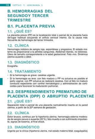 536 CAPÍTULO 11: GINECOLOGÍA Y
OBSTETRICIA
B. HEMORRAGIAS DEL
SEGUNDOY TERCER
TRIMESTRE
B.1. PLACENTA PREVIA
1.1. ¿QUÉ ES?
La placenta previa (PP) es la localización total o parcial de la placenta fuera
del lugar habitual ocluyendo el orificio cervical interno. Es la causa más
frecuente de hemorragia del tercer trimestre.
1.2. CLÍNICA
Hemorragia indolora de sangre roja, espontánea y progresiva. El estado ma-
terno es proporcional a la pérdida sanguínea. Abdomen blando, no doloroso.
Útero de tamaño correspondiente a la edad gestacional. Feto vivo. Dinámica
uterina ausente o débil.
1.3. DIAGNÓSTICO
Ecografía.
1.4. TRATAMIENTO
• Si la hemorragia es grave: cesárea urgente.
• Si la hemorragia es leve: con feto maduro y PP no oclusiva es posible el
parto vaginal, con PP oclusiva se realizará cesárea. Con el feto no maduro
conducta expectante con control hematológico y administración de corti-
coides para favorecer la maduración pulmonar.
B.2. DESPRENDIMIENTO PREMATURO DE
PLACENTA (DPP) O ABRUPTIO PLACENTAE
2.1. ¿QUÉ ES?
Separación total o parcial de una placenta normalmente inserta en la pared
uterina, a partir de la 20ª semana de gestación.
2.2. CLÍNICA
Dolor brusco, continuo por la hipertonía uterina, hemorragia externa modera-
da de sangre oscura o ausente (20 %), feto muerto o con sufrimiento importan-
te, signos de toxemia, al final shock.
2.3. DIAGNÓSTICO
Urgente por la clínica (hipertonía uterina, mal estado materno-fetal, coagulopatía).
 