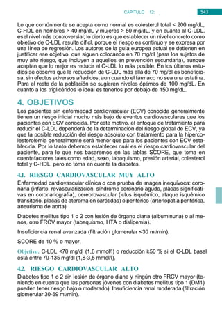 543
CAPÍTULO 12:
ENDOCRINOLOGÍA
Lo que comúnmente se acepta como normal es colesterol total < 200 mg/dL,
C-HDL en hombres > 40 mg/dL y mujeres > 50 mg/dL, y en cuanto al C-LDL,
esel nivel más controversial; lo cierto es que establecer un nivel concreto como
objetivo de C-LDL resulta díficl, porque el riesgo es continuo y se expresa por
una línea de regresión. Los autores de la guía europea actual se detienen en
justificar ese objetivo, que siguen colocando en 70 mg/dl (para los sujetos de
muy alto riesgo, que incluyen a aquellos en prevención secundaria), aunque
aceptan que lo mejor es reducir el C-LDL lo más posible. En los últimos estu-
dios se observa que la reducción de C-LDL más allá de 70 mg/dl es beneficio-
sa, sin efectos adversos añadidos, aun cuando el fármaco no sea una estatina.
Para el resto de la población se sugieren niveles óptimos de 100 mg/dL. En
cuanto a los triglicéridos lo ideal es tenerlos por debajo de 150 mg/dL.
4. OBJETIVOS
Los pacientes sin enfermedad cardiovascular (ECV) conocida generalmente
tienen un riesgo inicial mucho más bajo de eventos cardiovasculares que los
pacientes con ECV conocida. Por este motivo, el enfoque de tratamiento para
reducir el C-LDL dependerá de la determinación del riesgo global de ECV, ya
que la posible reducción del riesgo absoluto con tratamiento para la hiperco-
lesterolemia generalmente será menor que para los pacientes con ECV esta-
blecida. Por lo tanto debemos establecer cuál es el riesgo cardiovascular del
paciente, para lo que nos basaremos en las tablas SCORE, que toma en
cuentafactores tales como edad, sexo, tabaquismo, presión arterial, colesterol
total y C-HDL, pero no toma en cuenta la diabetes.
4.1. RIESGO CARDIOVASCULAR MUY ALTO
Enfermedad cardiovascular clínica o con prueba de imagen inequívoca: coro-
naria (infarto, revascularización, síndrome coronario agudo, placas significati-
vas en coronariografía), cerebrovascular (ictus isquémico, ataque isquémico
transitorio, placas de ateroma en carótidas) o periférico (arteriopatía periférica,
aneurisma de aorta).
Diabetes mellitus tipo 1 o 2 con lesión de órgano diana (albuminuria) o al me-
nos, otro FRCV mayor (tabaquismo, HTA o dislipemia).
Insuficiencia renal avanzada (filtración glomerular <30 ml/min).
SCORE de 10 % o mayor.
Objetivo: C-LDL <70 mg/dl (1,8 mmol/l) o reducción ≥50 % si el C-LDL basal
está entre 70-135 mg/dl (1,8-3,5 mmol/l).
4.2. RIESGO CARDIOVASCULAR ALTO
Diabetes tipo 1 o 2 sin lesión de órgano diana y ningún otro FRCV mayor (te-
niendo en cuenta que las personas jóvenes con diabetes mellitus tipo 1 (DM1)
pueden tener riesgo bajo o moderado). Insuficiencia renal moderada (filtración
glomerular 30-59 ml/min).
 