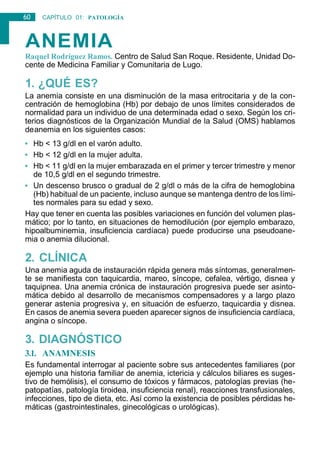 60 CAPÍTULO 01: PATOLOGÍA
GENERAL
ANEMIA
Raquel Rodríguez Ramos. Centro de Salud San Roque. Residente, Unidad Do-
cente de Medicina Familiar y Comunitaria de Lugo.
1. ¿QUÉ ES?
La anemia consiste en una disminución de la masa eritrocitaria y de la con-
centración de hemoglobina (Hb) por debajo de unos límites considerados de
normalidad para un individuo de una determinada edad o sexo. Según los cri-
terios diagnósticos de la Organización Mundial de la Salud (OMS) hablamos
deanemia en los siguientes casos:
• Hb < 13 g/dl en el varón adulto.
• Hb < 12 g/dl en la mujer adulta.
• Hb < 11 g/dl en la mujer embarazada en el primer y tercer trimestre y menor
de 10,5 g/dl en el segundo trimestre.
• Un descenso brusco o gradual de 2 g/dl o más de la cifra de hemoglobina
(Hb) habitual de un paciente, incluso aunque se mantenga dentro de los lími-
tes normales para su edad y sexo.
Hay que tener en cuenta las posibles variaciones en función del volumen plas-
mático; por lo tanto, en situaciones de hemodilución (por ejemplo embarazo,
hipoalbuminemia, insuficiencia cardíaca) puede producirse una pseudoane-
mia o anemia dilucional.
2. CLÍNICA
Una anemia aguda de instauración rápida genera más síntomas, generalmen-
te se manifiesta con taquicardia, mareo, síncope, cefalea, vértigo, disnea y
taquipnea. Una anemia crónica de instauración progresiva puede ser asinto-
mática debido al desarrollo de mecanismos compensadores y a largo plazo
generar astenia progresiva y, en situación de esfuerzo, taquicardia y disnea.
En casos de anemia severa pueden aparecer signos de insuficiencia cardíaca,
angina o síncope.
3. DIAGNÓSTICO
3.1. ANAMNESIS
Es fundamental interrogar al paciente sobre sus antecedentes familiares (por
ejemplo una historia familiar de anemia, ictericia y cálculos biliares es suges-
tivo de hemólisis), el consumo de tóxicos y fármacos, patologías previas (he-
patopatías, patología tiroidea, insuficiencia renal), reacciones transfusionales,
infecciones, tipo de dieta, etc. Así como la existencia de posibles pérdidas he-
máticas (gastrointestinales, ginecológicas o urológicas).
 