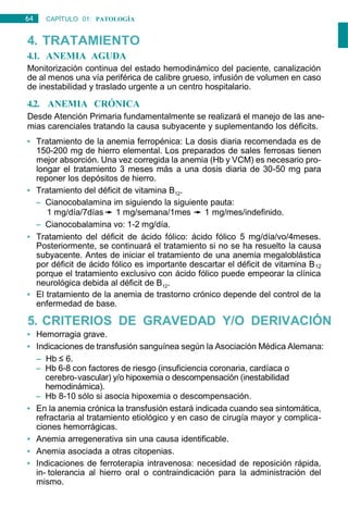 64 CAPÍTULO 01: PATOLOGÍA
GENERAL
4. TRATAMIENTO
4.1. ANEMIA AGUDA
Monitorización continua del estado hemodinámico del paciente, canalización
de al menos una vía periférica de calibre grueso, infusión de volumen en caso
de inestabilidad y traslado urgente a un centro hospitalario.
4.2. ANEMIA CRÓNICA
Desde Atención Primaria fundamentalmente se realizará el manejo de las ane-
mias carenciales tratando la causa subyacente y suplementando los déficits.
• Tratamiento de la anemia ferropénica: La dosis diaria recomendada es de
150-200 mg de hierro elemental. Los preparados de sales ferrosas tienen
mejor absorción. Una vez corregida la anemia (Hb y VCM) es necesario pro-
longar el tratamiento 3 meses más a una dosis diaria de 30-50 mg para
reponer los depósitos de hierro.
• Tratamiento del déficit de vitamina B12.
– Cianocobalamina im siguiendo la siguiente pauta:
1 mg/día/7días 1 mg/semana/1mes 1 mg/mes/indefinido.
– Cianocobalamina vo: 1-2 mg/día.
• Tratamiento del déficit de ácido fólico: ácido fólico 5 mg/día/vo/4meses.
Posteriormente, se continuará el tratamiento si no se ha resuelto la causa
subyacente. Antes de iniciar el tratamiento de una anemia megaloblástica
por déficit de ácido fólico es importante descartar el déficit de vitamina B12
porque el tratamiento exclusivo con ácido fólico puede empeorar la clínica
neurológica debida al déficit de B12.
• El tratamiento de la anemia de trastorno crónico depende del control de la
enfermedad de base.
5. CRITERIOS DE GRAVEDAD Y/O DERIVACIÓN
• Hemorragia grave.
• Indicaciones de transfusión sanguínea según la Asociación Médica Alemana:
– Hb ≤ 6.
– Hb 6-8 con factores de riesgo (insuficiencia coronaria, cardíaca o
cerebro-vascular) y/o hipoxemia o descompensación (inestabilidad
hemodinámica).
– Hb 8-10 sólo si asocia hipoxemia o descompensación.
• En la anemia crónica la transfusión estará indicada cuando sea sintomática,
refractaria al tratamiento etiológico y en caso de cirugía mayor y complica-
ciones hemorrágicas.
• Anemia arregenerativa sin una causa identificable.
• Anemia asociada a otras citopenias.
• Indicaciones de ferroterapia intravenosa: necesidad de reposición rápida,
in- tolerancia al hierro oral o contraindicación para la administración del
mismo.
 