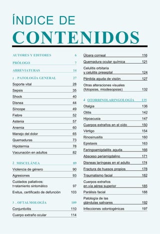 ÍNDICE DE
CONTENIDOS
AUTORES Y EDITORES 6
PRÓLOGO 7
ABREVIATURAS 14
1
. . PATOLOGÍA GENERAL 27
Soporte vital 28
Sepsis 35
Shock 40
Disnea 44
Síncope 49
Fiebre 52
Astenia 57
Anemia 60
Manejo del dolor 65
Quemaduras 73
Hipotermia 78
Vacunación en adultos 82
2
. MISCELÁNEA 89
Violencia de género 90
Agresiones 93
Cuidados paliativos:
t ratamiento sintomático 97
Exitus, certificado de defunción 103
3
. . OFTALMOLOGÍA 109
Conjuntivitis 110
Cuerpo extraño ocular 114
Úlcera corneal 116
Quemadura ocular química 121
Celulitis orbitaria
y celulitis preseptal 124
Pérdida aguda de visión 127
Otras alteraciones visuales
(fotopsias, miodesopsias) 132
4
. OTORRINOLARINGOLOGÍA 135
Otalgia 136
Otitis 142
Hipoacusia 147
Cuerpos extraños en el oído 150
Vértigo 154
Rinosinusitis 160
Epistaxis 163
Faringoamigdalitis aguda 166
Absceso periamigdalino 171
Disneas laríngeas en el adulto 174
Fractura de huesos propios 178
Traumatismo facial 182
Cuerpos extraños
en vía aérea superior 185
Parálisis facial 188
Patología de las
glándulas salivares 192
Infecciones odontogénicas 197
 