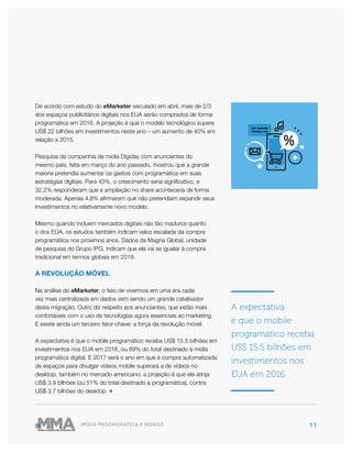 11MÍDIA PROGRAMÁTICA E MOBILE
A expectativa
é que o mobile
programático receba
US$ 15.5 bilhões em
investimentos nos
EUA em 2016.
De acordo com estudo do eMarketer veiculado em abril, mais de 2/3
dos espaços publicitários digitais nos EUA serão comprados de forma
programática em 2016. A projeção é que o modelo tecnológico supere
US$ 22 bilhões em investimentos neste ano – um aumento de 40% em
relação a 2015.
Pesquisa da companhia de mídia Digiday com anunciantes do
mesmo país, feita em março do ano passado, mostrou que a grande
maioria pretendia aumentar os gastos com programática em suas
estratégias digitais. Para 43%, o crescimento seria significativo, e
32,2% responderam que a ampliação no share aconteceria de forma
moderada. Apenas 4,8% afirmaram que não pretendiam expandir seus
investimentos no relativamente novo modelo.
Mesmo quando incluem mercados digitais não tão maduros quanto
o dos EUA, os estudos também indicam veloz escalada da compra
programática nos próximos anos. Dados da Magna Global, unidade
de pesquisa do Grupo IPG, indicam que ela vai se igualar à compra
tradicional em termos globais em 2019.
A REVOLUÇÃO MÓVEL
Na análise do eMarketer, o fato de vivermos em uma era cada
vez mais centralizada em dados vem sendo um grande catalisador
desta migração. Outro diz respeito aos anunciantes, que estão mais
confortáveis com o uso de tecnologias agora essenciais ao marketing.
E existe ainda um terceiro fator-chave: a força da revolução móvel.
A expectativa é que o mobile programático receba US$ 15.5 bilhões em
investimentos nos EUA em 2016, ou 69% do total destinado à mídia
programática digital. E 2017 será o ano em que a compra automatizada
de espaços para divulgar vídeos mobile superará a de vídeos no
desktop, também no mercado americano: a projeção é que ela atinja
US$ 3.9 bilhões (ou 51% do total destinado a programática), contra
US$ 3.7 bilhões do desktop. ●
 