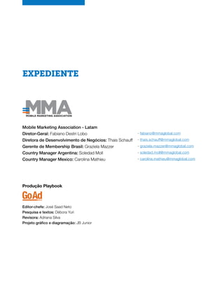 EXPEDIENTE
Mobile Marketing Association - Latam
Diretor-Geral: Fabiano Destri Lobo
Diretora de Desenvolvimento de Negócios: Thais Schauff
Gerente de Membership Brasil: Graziela Mazzer
Country Manager Argentina: Soledad Moll
Country Manager Mexico: Carolina Mathieu
- fabiano@mmaglobal.com
- thais.schauff@mmaglobal.com
- graziela.mazzer@mmaglobal.com
- soledad.moll@mmaglobal.com
- carolina.mathieu@mmaglobal.com
Produção Playbook
Editor-chefe: José Saad Neto
Pesquisa e textos: Débora Yuri
Revisora: Adriana Silva
Projeto gráfico e diagramação: JB Junior
 