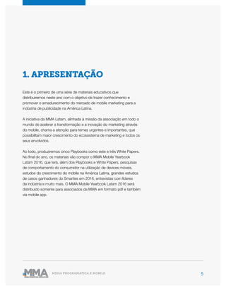 5MÍDIA PROGRAMÁTICA E MOBILE
1. APRESENTAÇÃO
Este é o primeiro de uma série de materiais educativos que
distribuiremos neste ano com o objetivo de trazer conhecimento e
promover o amadurecimento do mercado de mobile marketing para a
indústria de publicidade na América Latina.
A iniciativa da MMA Latam, alinhada à missão da associação em todo o
mundo de acelerar a transformação e a inovação do marketing através
do mobile, chama a atenção para temas urgentes e importantes, que
possibilitam maior crescimento do ecossistema de marketing e todos os
seus envolvidos.
Ao todo, produziremos cinco Playbooks como este e três White Papers.
No final do ano, os materiais vão compor o MMA Mobile Yearbook
Latam 2016, que terá, além dos Playbooks e White Papers, pesquisas
de comportamento do consumidor na utilização de devices móveis,
estudos do crescimento do mobile na América Latina, grandes estudos
de casos ganhadores do Smarties em 2016, entrevistas com líderes
da indústria e muito mais. O MMA Mobile Yearbook Latam 2016 será
distribuído somente para associados da MMA em formato pdf e também
via mobile app.
 