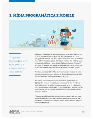 12MÍDIA PROGRAMÁTICA E MOBILE
Já existem 4.8 bilhões de donos de celulares espalhados pelo mundo,
ou 65% do total da população global, segundo relatório da Cisco
divulgado em fevereiro. Em 2020, haverá mais gente com um celular na
mão (5.5 bilhões) do que com eletricidade em casa (5.3 bilhões), água
encanada (3.5 bilhões) e automóvel (2.8 bilhões). Isso significa que 7
em cada 10 pessoas terá acesso à mobilidade. Também em 2020, os
vídeos responderão por mais de 75% do tráfego de dados móveis.
No Brasil, cerca de 125 milhões de habitantes com mais de 10 anos
têm celular, de acordo com relatório da Nielsen Ibope de setembro de
2015 – nesta faixa etária, a penetração é de 71%.
No estrato acima de 10 anos, mais da metade (91,6 milhões, ou
52%) já têm conexão com a internet pelo aparelho. São 76 milhões
de brasileiros com smartphones e aproximadamente 15 milhões com
dispositivos móveis mais simples. Como comparação, 95,6 milhões de
habitantes do país moram em residências com computador que tem
acesso à internet.
“A indústria mobile será gigantesca. Em alguns anos, nada terá a sua
escala. Imagine a humanidade com mais acesso a celulares do que a
luz elétrica”, compara o colombiano Alberto Pardo “Banano”, fundador
e CEO da Adsmovil.
3. MÍDIA PROGRAMÁTICA E MOBILE
“Imagine a
humanidade com
mais acesso a
celulares do que
a luz elétrica.”
 