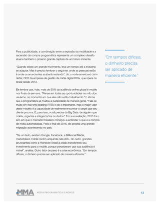 13MÍDIA PROGRAMÁTICA E MOBILE
Para a publicidade, a combinação entre a explosão da mobilidade e a
ascensão da compra programática representa um complexo desafio
atual e também o próximo grande capítulo de um futuro iminente.
“Quando existe um grande movimento, leva um tempo até a indústria
se adaptar. Mas é preciso lembrar o seguinte: onde as pessoas estão
é onde os anunciantes acabarão estando”, diz o norte-americano John
deTar, CEO da empresa de gestão de mídia digital ROIx, que opera no
Brasil desde 2013.
Ele lembra que, hoje, mais de 50% da audiência online global é mobile
nos finais de semana. “Pense em todas as oportunidades na mão dos
usuários, no momento em que eles não estão trabalhando.” E afirma
que a programática já mudou a publicidade de maneira geral. “Fala-se
muito em real-time bidding (RTB) e ele é importante, mas o maior valor
deste modelo é a capacidade de realmente encontrar o target que seu
cliente procura. E, para isso, você precisa da Big Data: de alguém que
colete, organize e integre todos os dados.” Em sua avaliação, 2015 foi o
ano em que o mercado brasileiro começou a entender o que é a compra
de mídia automatizada. Para o final de 2016, ele projeta uma grande
migração acontecendo no país.
“De um lado, existem Google, Facebook, a Millennial Media,
marketplace mobile recém-adquirida pela AOL. Do outro, grandes
anunciantes como a Heineken Brasil já estão transferindo seu
investimento para o mobile, porque perceberam que sua audiência é
móvel”, analisa. Outro fator de peso é a crise econômica. “Em tempos
difíceis, o dinheiro precisa ser aplicado de maneira eficiente.”
“Em tempos difíceis,
o dinheiro precisa
ser aplicado de
maneira eficiente.”
 