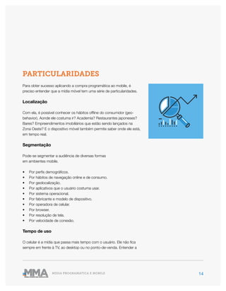 14MÍDIA PROGRAMÁTICA E MOBILE
PARTICULARIDADES
Para obter sucesso aplicando a compra programática ao mobile, é
preciso entender que a mídia móvel tem uma série de particularidades.
Localização
Com ela, é possível conhecer os hábitos offline do consumidor (geo-
behavior). Aonde ele costuma ir? Academia? Restaurantes japoneses?
Bares? Empreendimentos imobiliários que estão sendo lançados na
Zona Oeste? E o dispositivo móvel também permite saber onde ele está,
em tempo real.
Segmentação
Pode-se segmentar a audiência de diversas formas
em ambientes mobile.
•	 Por perfis demográficos.
•	 Por hábitos de navegação online e de consumo.
•	 Por geolocalização.
•	 Por aplicativos que o usuário costuma usar.
•	 Por sistema operacional.
•	 Por fabricante e modelo de dispositivo.
•	 Por operadora de celular.
•	 Por browser.
•	 Por resolução de tela.
•	 Por velocidade de conexão.
Tempo de uso
O celular é a mídia que passa mais tempo com o usuário. Ele não fica
sempre em frente à TV, ao desktop ou no ponto-de-venda. Entender a
 