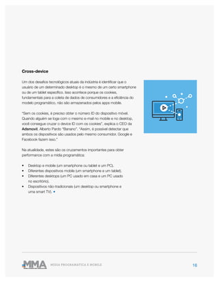 16MÍDIA PROGRAMÁTICA E MOBILE
Cross-device
Um dos desafios tecnológicos atuais da indústria é identificar que o
usuário de um determinado desktop é o mesmo de um certo smartphone
ou de um tablet específico. Isso acontece porque os cookies,
fundamentais para a coleta de dados de consumidores e a eficiência do
modelo programático, não são armazenados pelos apps mobile.
“Sem os cookies, é preciso obter o número ID do dispositivo móvel.
Quando alguém se loga com o mesmo e-mail no mobile e no desktop,
você consegue cruzar o device ID com os cookies”, explica o CEO da
Adsmovil, Alberto Pardo “Banano”. “Assim, é possível detectar que
ambos os dispositivos são usados pelo mesmo consumidor. Google e
Facebook fazem isso.”
Na atualidade, estes são os cruzamentos importantes para obter
performance com a mídia programática:
•	 Desktop e mobile (um smartphone ou tablet e um PC).
•	 Diferentes dispositivos mobile (um smartphone e um tablet).
•	 Diferentes desktops (um PC usado em casa e um PC usado
no escritório).
•	 Dispositivos não-tradicionais (um desktop ou smartphone e
uma smart TV). ●
 
